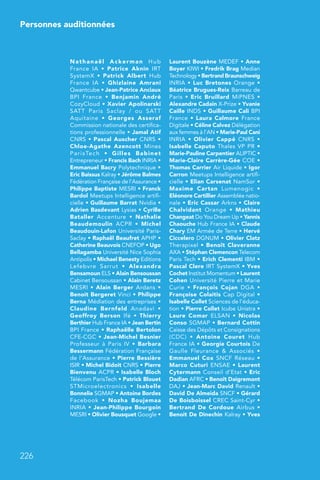 226
Personnes auditionnées
Nathanaël Ackerman Hub
France  IA  • Patrice Aknin IRT
SystemX  • Patrick Albert Hub
France  IA  • Ghizlaine Amrani
Qwantcube • Jean-Patrice Anciaux
BPI France  • Benjamin André
CozyCloud • Xavier Apolinarski
SATT Paris Saclay / ou SATT
Aquitaine  • Georges Asseraf
Commission nationale des certifica-
tions professionnelle • Jamal Atif
CNRS • Pascal Auscher CNRS •
Chloe-Agathe Azencott Mines
ParisTech  • Gilles Babinet
Entrepreneur • Francis Bach INRIA •
Emmanuel Bacry Polytechnique •
Eric Baissus Kalray • Jérôme Balmes
Fédération Française de l’Assurance •
Philippe Baptiste MESRI • Franck
Bardol Meetups Intelligence artifi-
cielle • Guillaume Barrat Nvidia •
Adrien Basdevant Lysias • Cyrille
Bataller Accenture  • Nathalie
Beaudemoulin ACPR  • Michel
Beaudouin-Lafon Université Paris-
Saclay • Raphaël Beaufret APHP •
Catherine Beauvois CNEFOP • Ugo
Bellagamba Université Nice Sophia
Antipolis • Michael Benesty Editions
Lefebvre Sarrut  • Alexandra
Bensamoun ELS • Alain Bensoussan
Cabinet Bensoussan • Alain Beretz
MESRI • Alain Berger Ardans •
Benoit Bergeret Vinci • Philippe
Berna Médiation des entreprises •
Claudine Bernfeld Anadavi  •
Geoffroy Berson Ifé  • Thierry
Berthier Hub France IA • Jean Bertin
BPI France • Raphaëlle Bertolon
CFE-CGC • Jean-Michel Besnier
Professeur à Paris IV  • Barbara
Bessermann Fédération Française
de l’Assurance • Pierre Bessière
ISIR • Michel Bidoit CNRS • Pierre
Bienvenu ACPR • Isabelle Bloch
Télécom ParisTech • Patrick Blouet
STMicroelectronics  • Isabelle
Bonnelie SGMAP • Antoine Bordes
Facebook  • Nozha Boujemaa
INRIA • Jean-Philippe Bourgoin
MESRI • Olivier Bousquet Google •
Laurent Bouzène MEDEF • Anne
Boyer KIWI • Fredrik Brag Median
Technology • Bertrand Braunschweig
INRIA • Luc Bretones Orange •
Béatrice Brugues-Reix Barreau de
Paris • Eric Bruillard MiPNES •
Alexandre Cadain X-Prize • Yvanie
Caille INDS • Guillaume Cali BPI
France • Laura Calmore France
Digitale • Céline Calvez Délégation
aux femmes à l’AN • Marie-Paul Cani
INRIA  • Olivier Cappé CNRS  •
Isabelle Caputo Thales VP PR •
Marie-Pauline Carpentier ALIPTIC •
Marie-Claire Carrère-Gée COE •
Thomas Carrier Air Liquide • Igor
Carron Meetups Intelligence artifi-
cielle • Elian Carsenat NamSor •
Maxime Cartan Lumenogic  •
Eléonore Cartillier Assemblée natio-
nale • Eric Cassar Arkns • Claire
Chalvidant Orange  • Mathieu
Changeat Do You Dream Up • Yannis
Chaouche Hub France IA • Claude
Chary EM Armée de Terre • Hervé
Ciccelero DGNUM • Olivier Clatz
Therapixel • Benoît Claveranne
AXA • Stéphan Clemencon Telecom
Paris Tech • Erich Clementi IBM •
Pascal Clere IRT SystemX • Yves
Cochet Institut Momentum • Laurent
Cohen Université Pierre et Marie
Curie  • François Cojan DGA  •
Françoise Colaitis Cap Digital •
Isabelle Collet Sciences de l’éduca-
tion • Pierre Collet Icube Unistra •
Laure Comar ELSAN  • Nicolas
Conso SGMAP • Bernard Cottin
Caisse des Dépôts et Consignations
(CDC)  • Antoine Couret Hub
France IA • Georgie Courtois De
Gaulle Fleurance  Associés  •
Emmanuel Cox SNCF Réseau  •
Marco Cuturi ENSAE • Laurent
Cytermann Conseil d’Etat • Eric
Dadian AFRC • Benoît Daigremont
DAJ • Jean-Marc David Renault •
David De Almeida SNCF • Gérard
De Boisboissel CREC Saint-Cyr •
Bertrand De Cordoue Airbus •
Benoit De Dinechin Kalray • Yves
 