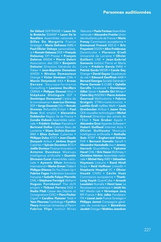 Personnes auditionnées
227
De Gélard GDF/ENGIE • Laure De
la Bretèche SGMAP • Laure De la
Raudière Assemblée nationale •
Gilles De Margerie France
Stratégie • Marie Defrance INRS •
Paul-Olivier Dehaye personaldata.
io • Romain Delassus DGE • François
Delaunay DFI Presse • François
Delerue IRSEM • Pierre Delort
Association des DSI • Benjamin
Delozier Direction Générale du
Trésor • Jean-Baptiste Demaison
ANSSI  • Nicolas Demassieux
Orange • Victor Demiaux CNIL •
Marcin Detyniecki AXA • Erwan
Deveze Neuroperformance
Consulting • Laurence Devillers
CERNA • Philippe Dewost Vinci •
Stéphane Distinguin IGF  •
Dominique Donecamel L’arbre de
la connaissance • Jean-Luc Dormoy
EDF • Serge Doumain DAJ • Romain
Drosnes RefundMyTicket • Paul
Duan Bob emploi  • Alexandra
Dublanche Région île de France •
Coralie Dubost Assemblée natio-
nale • Frédéric Dufaux Pascaline •
Bertrand Duflos Cabinet Beau de
Loménie • Diane Dufoix-Garnier
IBM  • Elise Dufour Cyberlex  •
Philippe Duluc ATOS • Jean-Claude
Dunyach Airbus • Jérôme Dupré
Cyberlex • Sylvain Duranton BCG •
Joëlle Durieux Finance Innovation •
Antoine Dusséaux Meetups
Intelligence artificielle • Quentin
Ehrmann-Curat Assemblée natio-
nale  • Aymeric Elluin Amnesty
International • Marko Erman Thales •
Philippe Etienne Do You Dream Up •
Fabrice Fages Fédération bancaire
française • Isabelle Falque Pierrotin
CNIL • Stéphane Fermigié Abilian •
Hugues Ferreboeuf The shift
project • Thibaut Ferrera DGE •
Nadia Filali Caisse des Dépôts et
Consignations (CDC) • Flora Fischer
Cigref • Caroline Flaissier Total •
Yann Fleureau Cardiologs • Cynthia
Fleury American University of Paris •
Fabrice Flipo Institut Mines
Telecoms • Paula Forteza Assemblée
nationale • Alexandre Fraiche Union
des étudiants juifs de France • Marie
Frenay Commission européenne •
Emmanuel Frenod SEE-D • Eric
Freyssinet DGGN • Alice Froidevaux
Qwantcube  • Florence G’sell
Université de Lorraine • Olivier
Galibert LNE  • Jean-Gabriel
Ganascia Institut Pierre et Marie
Curie • Frédéric Garcia INRA •
Patrick Garda MESRI • Carole Gay
Orange • David Gayou Quadrature
du net • Edouard Geoffrois ANR •
Bernard Georges Société Générale •
Pierre Germain E-CUBE • Ophélie
Gerullis Facebook • Dominique
Gillot Sénat • Isabelle Giri Mines •
Claire Giry INSERM • Pierre Antoine
Gourraud Methodomix • Fabrice
Graignic STMicroelectronics  •
Laetitia Grail myBlee Math • Louis
Granboulan Airbus • Jason Gras
CEA nouvelles technologies • Michel
Grévoul Direction des achats de
l’État  • Tom Gruber Apple  •
Alexandre Grux Hyperlex Software •
Hubert Guillaud Internet Actu •
Olivier Guillaume Meetups
Intelligence artificielle • Nathalie
Guin ATIEF • Engherrand Habran
FHF • Bernard Hamelin Sanofi •
Alexandre Hannebelle Ava • Jeremy
Harroch QuantMetry • Tiphaine
Havel CNIL • Eric Hazan McKinsey •
Christine Hénion Assemblée natio-
nale • Michel Hery INRS • Sébastien
Heymann Linkurio • Rand Hindi
Snips • Reid Hoffman LinkedIn •
Stephanie Hospital VC • Olivier
Houdé CNRS  • Cécile Huet
Commission européenne • Thanh-
Long Huynh QuantCube • Arnault
Loualalen Numalis • Henri Isaac La
Renaissance numérique • Joichi Ito
MIT Media Lab • Véronique Jacq
BPI France • Eric Jallas Fondateur
ITK • Lionel Janin France Stratégie •
Philippe Jannet Compagnie géné-
rale de numérique  • Bénédicte
Javelot Orange • Mathieu Jeandron
 