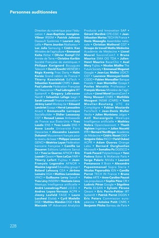 Personnes auditionnées
228
Direction du numérique pour l’édu-
cation • Jean-Baptiste Jeangène-
Vilmer IRSEM • Patrick Johnson
Dassault Systèmes • Laurent Joly
Lalilo • Pierre Jourdan Réalisateur •
Luc Julia Samsung • Cédric Kao
Ministère de l’agriculture • Emmanuel
Keita Ifsttar • Olivier Kempf EM
Armée de Terre • Christine Keribin
Société Française de statistiques •
Philippe Kerignard Bouygues
Telecom • David Knecht MENESR •
Régis Koenig Fnac Darty • Haïm
Korsia Grand rabbin de France •
Thierry Koscielniak EdTech  •
Sébastien Koznieski CNRS • Jean-
Paul Laborde Fédération Française
de l’Assurance • Paul Labrogère IRT
SystemX  • Gregory Labrousse
NamR • Sebastien Lafage Isagri •
Sarah Lamoudi Finance Innovation •
Jérémy Lamri Monkey tie • Edouard
Lanckriet Ecosys • Hervé Lanouzière
Anact  • Emmanuelle Larroque
Socialbuilder • Didier Lassauzay
CGT • Renaud Lassus Ambassade
de France aux États-Unis • Yves
Laszlo ENS • Yves Laszlo ENS •
Anne Laude Université Paris
Descartes • Alexandre Laurent-
Duhamel Mouvement français pour
le revenu de base • Philippe Lavocat
GENCI • Béatrice Layan Fédération
bancaire française  • Camille Le
Douaron Editions Lefebvre Sarrut
SA • Yves Le Querrec AFNOR • Eric
Leandri Qwant • Yann LeCun FAIR •
Thierry Lefort Fujitsu  • Jean-
François Legendre AFNOR  •
Maxime Legrand Eduvalley group •
Roland Lehoucq CEA • Jérôme
Lemaire DGA • Mathieu Lerondeau
VINCI • Guillaume Leroy Sanofi •
Yves Lévy INSERM • Nastazia Lieva
Meetups Intelligence artificielle •
André Loesekrug-Pietri J.E.D.I. •
Andres Lopez-Vernaza ACPR  •
Jimmy Losfeld FAGE  • Laure
Lucchesi Etalab • Cyril Madelin
DGE • Mathieu Mandon DGE • Erik
Marcade VP Advanced Analytics
Products and Innovation SAP  •
Gérard Mardiné CFE-CGC • Jean-
Sébastien Mariez TECH IN France •
Denis Masseglia Assemblée natio-
nale • Christian Mathorel CGT •
Groupe de travail Maths Médecine
Académie de Médecine • Lionel
Maurel SavoirsCom1  • Bruno
Maurice EMA OG TDA • Julien-
Henri Maurice BazarChic • Axel
Mery Fujitsu • Nicolas Miailhe The
Future Society • Emmanuel Mogenet
Google • Jean-Luc Molins UGICT-
CGT • Laurence Monnoyer-Smith
CGDD • Fabien Monsallier Banque
Postale • Jean Monteiller Ecosys •
Pavlos Moraitis Professeur  •
François Moreau Ministère de l’agri-
culture • Lionel Morel SavoirsCom1 •
Rémy Mosseri CNRS • Mathilde
Mougeot INSMI (CNRS)  • Yann
Moulier-Boutang UTC de
Compiègne • Fabien Moutarde
ParisTech  • Jean-Denis Muller
Veolia • Julien Murésianu Jalgos •
Anil Narassiguin Meetups
Intelligence artificielle • Mathieu
Nebra Openclassroom  • Thanh
Nghiem Ingénieur • Julien Nocetti
IFRI • Bernard Nordlinger Académie
de Médecine • Cédric Nozet DGE •
Grégoire Odou INCO • Farid Oukaci
ACPR  • Adam Ouorou Orange
Labs  • Bernard Ourghanlian
Microsoft • Somalina Pa DGESCO •
Frank Pacard Polytechnique • Yann
Padova Baker  McKenzie Paris •
Serge Palaric NVidia • Laurent
Pantanacce X Brain • Alexandre
Papaemmanuel Sopra Steria  •
Nicolas Paparoditis IGN • Camille
Parrat TECH IN France • Bruno
Patino ARTE • Anne-Caroline Paucot
Les propulseurs • Sophie Pène CRI •
Ludovic Péran Google • Ségolène
Perin ELSAN  • Sylvain Pérone
Qwant • Eric Perrin-Peltier IRT
SystemX • Patrick Perrot DGGN •
Eric Peters Commission euro-
péenne • Antoine Petit CNRS •
Benjamin Pitcho Barreau de Paris •
 
