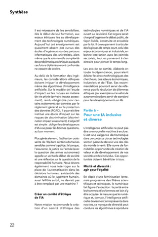 22
Synthèse
il est nécessaire de les sensibiliser,
dès le début de leur formation, aux
enjeux éthiques liés au développe-
ment des technologies numériques.
Aujourd’hui cet enseignement est
quasiment absent des cursus des
écoles d’ingénieurs ou des parcours
informatiques des universités, alors
même que le volume et la complexité
des problématiques éthiques auxquels
ces futurs diplômés seront confrontés
ne cessent de croître.
Au-delà de la formation des ingé-
nieurs, les considérations éthiques
doivent irriguer le développement
même des algorithmes d’intelligence
artificielle. Sur le modèle de l’étude
d’impact sur les risques en matière
de vie privée (privacy impact assess-
ment), rendu obligatoire pour cer-
tains traitements de données par le
règlement général sur la protection
des données (RGPD), il pourrait être
institué une étude d’impact sur les
risques de discrimination (discrimi-
nation impact assessment). L’objectif
est simple : obliger les développeurs
d’IA à se poser les bonnes questions,
au bon moment.
Plus généralement, l’utilisation crois-
sante de l’IA dans certains domaines
sensibles comme la police, la banque,
l’assurance, la justice ou l’armée (avec
la question des armes autonomes)
appelle un véritable débat de société
et une réflexion sur la question de la
responsabilité humaine. Nous devons
également nous interroger sur la
place de l’automatisation dans les
décisions humaines : existent-ils des
domaines où le jugement humain,
aussi faillible soit-il, ne devrait pas
à être remplacé par une machine ?
Créer un comité d’éthique
de l’IA
Notre mission recommande la créa-
tion d’un comité d’éthique des
technologies numériques et de l’IA
ouvert sur la société. Cet organe serait
chargé d’organiser le débat public, de
façon lisible, construite et encadrée
par la loi. Il devra parvenir à articuler
des logiques de temps court, celui des
enjeux économiques et industriels, en
bonne interaction avec les comités
sectoriels, tout en parvenant à s’en
extraire pour penser le temps long.
Les avis de ce comité, élaborés en
toute indépendance, pourraient
éclairer les choix technologiques des
chercheurs, des acteurs économiques,
industriels et de l’État. Ses recom-
mandations pourront servir de réfé-
rence pour la résolution de dilemmes
éthiques (par exemple sur le véhicule
autonome) et donc servir de standard
pour les développements en IA.
Partie 6 –
Pour une IA inclusive
et diverse
L’intelligence artificielle ne peut pas
être une nouvelle machine à exclure.
C’est une exigence démocratique
dans un contexte où ces technologies
sont en passe de devenir une des clés
du monde à venir. Elle ouvre de for-
midables opportunités de création de
valeur et de développement de nos
sociétés et des individus. Ces oppor-
tunités doivent bénéficier à tous.
Mixité et diversité :
agir pour l’égalité
En dépit d’une féminisation lente,
mais progressive des filières scien-
tifiques et techniques, le numérique
fait figure d’exception : la parité entre
les hommes et les femmes est loin d’y
être acquise. À mesure que le numé-
rique et, demain, l’intelligence artifi-
cielle deviennent omniprésents dans
nos vies, ce manque de diversité peut
conduire les algorithmes à reproduire
 