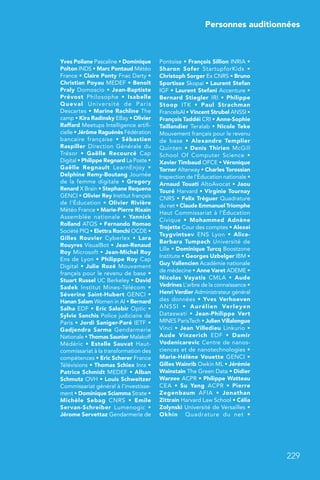 Personnes auditionnées
229
Yves Poilane Pascaline • Dominique
Polton INDS • Marc Pontaud Météo
France • Claire Ponty Fnac Darty •
Christian Poyau MEDEF • Benoît
Praly Domoscio • Jean-Baptiste
Prévost Philosophe  • Isabelle
Queval Université de Paris
Descartes • Marine Rachline The
camp • Kira Radinsky EBay • Olivier
Raffard Meetups Intelligence artifi-
cielle • Jérôme Raguénès Fédération
bancaire française  • Sébastien
Raspiller Direction Générale du
Trésor  • Gaëlle Recourcé Cap
Digital • Philippe Regnard La Poste •
Gaëlle Regnault LearnEnjoy  •
Delphine Remy-Boutang Journée
de la femme digitale • Gregory
Renard X Brain • Stephane Requena
GENCI • Olivier Rey Institut français
de l’Éducation • Olivier Rivière
Météo France • Marie-Pierre Rixain
Assemblée nationale  • Yannick
Rolland ATOS • Fernando Romao
Société PIQ • Elettra Ronchi OCDE •
Gilles Rouvier Cyberlex  • Lara
Rouyres VisualBot • Jean-Renaud
Roy Microsoft • Jean-Michel Roy
Ens de Lyon • Philippe Roy Cap
Digital • Julie Rozé Mouvement
français pour le revenu de base •
Stuart Russel UC Berkeley • David
Sadek Institut Mines-Télécom  •
Séverine Saint-Hubert GENCI •
Hanan Salam Women in AI • Bernard
Salha EDF • Eric Salobir Optic •
Sylvie Sanchis Police judiciaire de
Paris • Jordi Saniger-Paré IETF •
Gadjendra Sarma Gendarmerie
Nationale • Thomas Saunier Malakoff
Médéric • Estelle Sauvat Haut-
commissariat à la transformation des
compétences • Eric Scherer France
Télévisions • Thomas Schiex Inra •
Patrice Schmidt MEDEF • Alban
Schmutz OVH • Louis Schweitzer
Commissariat général à l’investisse-
ment • Dominique Sciamma Strate •
Michèle Sebag CNRS  • Emile
Servan-Schreiber Lumenogic  •
Jérome Servettaz Gendarmerie de
Pontoise • François Sillion INRIA •
Sharon Sofer StartupforKids  •
Christoph Sorger Ex CNRS • Bruno
Sportisse Skopai • Laurent Stefan
IGF • Laurent Stefani Accenture •
Bernard Stiegler IRI • Philippe
Stoop ITK  • Paul Strachman
FranceIsAI • Vincent Strubel ANSSI •
François Taddéi CRI • Anne-Sophie
Taillandier Teralab • Nicole Teke
Mouvement français pour le revenu
de base  • Alexandre Templier
Quinten  • Denis Thirien McGill
School Of Computer Science  •
Xavier Timbaud OFCE • Véronique
Torner Alterway • Charles Torossian
Inspection de l’Éducation nationale •
Arnaud Touati AltoAvocat • Jaou
Touré Harvard • Virginie Tournay
CNRS • Felix Tréguer Quadrature
du net • Claude Emmanuel Triomphe
Haut Commissariat à l’Éducation
Civique  • Mohammed Adnène
Trojette Cour des comptes • Alexei
Tsygvintsev ENS Lyon  • Alice-
Barbara Tumpach Université de
Lille • Dominique Turcq Boostzone
Institute • Georges Uzbelger IBM •
Guy Vallencien Académie nationale
de médecine • Anne Varet ADEME •
Nicolas Vayatis CMLA  • Aude
Vedrines L’arbre de la connaissance •
Henri Verdier Administrateur général
des données • Yves Verhoeven
ANSSI  • Aurélien Verleyen
Dataswati  • Jean-Philippe Vert
MINES ParisTech • Julien Villalongue
Vinci • Jean Villedieu Linkurio •
Aude Vinzerich EDF  • Damir
Vodenicarevic Centre de nanos-
ciences et de nanotechnologies •
Marie-Hélène Vouette GENCI •
Gilles Wainrib Owkin ML • Jérémie
Wainstain The Green Data • Didier
Warzee ACPR • Philippe Watteau
CEA  • Su Yang ACPR  • Pierre
Zegenbaum AFIA  • Jonathan
Zittrain Harvard Law School • Célia
Zolynski Université de Versailles •
Okhin Quadrature du net  •
 