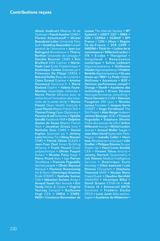 230
Contributions reçues
Alexia Audevart Meetup IA de
Toulouse • Pascal Auscher CNRS •
Florent Aziosmanoff  • Michel
Beaudouin-Lafon Université Paris
Sud • Godefroy Beauvallet Conseil
général de l’économie • Jean-Luc
Belingard Biomérieux • Thierry
Berthier Université de Limoges •
Danièle Bourcier CNRS  • Eric
Bruillard ENS Cachan • Marie-
Paule Cani École Polytechnique •
Dominique Cardon Sciences po •
Primavera De Filippi CERSA •
Betrand Duflos Beau de Loménie •
Claire Durand Guerbet • Antoine
Dusséaud Doctrine.fr  • Marie
Ekeland Daphni • Valéria Faure-
Muntian Assemblée nationale •
Marco Fiorini Alliance pour la
recherche et l’innovation des indus-
triels de la santé (Ariis) • Marius
Fieschi Open Health Institute •
Louis Fleuret Mission French Tech •
Thomas Friang Open Diplomacy •
Florence G’sell Sorbonne • Ophélie
Gerullis Facebook FAIR • Delphine
Gomes de Sousa Mission French
Tech • Jonathan Grizou Inria •
Nathalie Guin CNRS  • Daniel
Kaplan Sciences po  • Jérémy
Lamri Monkey Tie • Rémy Mosseri
CNRS • Patrick Olivier ELSAN •
Jean-Yves Osel Smart Building
Alliance  • Frank Pacard École
polytechnique • Olivier Paquet
Auteur • Nicolas Patry Kwyk •
Pierre Picard Atos • Luc Pierron
TerraNova • Francois Pogodalla
Normal people • Olivier Reynaud
Renaud • Florence Rosenzweig
Hic  Nunc • Dominique Sciamma
École STRATE • Nathalie Sonnac
CSA • Sébastien Soriano Arcep •
Arnaud Touati Alto Avocats • Eric
Toudy Delos  Coeos • Virginie
Tournay Cevipof  • Guillaume
Vogt CEA  • INRIA  • CNRS-
INS2I • Constance Bommelaer de
Leusse The Internet Society • IRT
SystemX • UGICT CGT • INRA •
IGN • CERNA • SGMAP • BPI
France • C2N • Afnor • Région
Île-de-France  • SFR CERF  •
INSERM • Think H+ • L’arbre de la
connaissance • Millerand Leclerc •
ITK  • E-cube  • Therapixel  •
Cozycloud  • Renaissance
numérique  • Soline Ledésert
Algotransparency  • Guillaume
Chaslot Algotransparency • Frédéric
Bardolle Algotransparency • Do you
dream up • IBM • La Poste • Inco •
McKinsey • Accenture • IESF •
Décision performance conseil •
Orange • NamR • Académie des
technologies • Erwan Deveze
Neuroperformance consulting •
Pierre Germain E-CUBE • Eléonore
Fougeron EM Lyon  • Nicolas
Leroux Forrester • Jacques Serris
CGEIET • Hugo Ferreboeuf The
Shit Project • Alain Berger Ardans •
Jérôme Béranger ADEL • François
Pogodalla • Stéphane Dhonte
Ordre des avocats de Lille • Arthur
Millerand Avocat • Michel Leclerc
Avocat • Arnaud Muller Saagie •
Jean-Marc David Systematic Paris-
Region • Isabelle Collet • Henri
Isaac Renaissance numérique • Julie
Grollier • Philippe Etienne Do you
Dreem Up • Henri-Corto Stoeklé
CEA • Vincent Talvas Arturia •
Jeremy Harroch Quantmetry •
Loïc Etienne Medical Intelligence
Service  • Dominique Curis
Amnesty • Chloé Azencott • Loïc
Etienne Clicsystem • Stéphane
Tisserand MAIF • Nicolas Meric
DreamQuark • Claudine Bernfeld
ANADAVI • Véronique Billat •
David Gruson ETHIK-IA • Hub
France IA  • Emmanuel KEITA
Sundiata  • Frédéric Doche
DFCG • Lucie Junet Akka techno-
logies • Académie de Médecine •
 