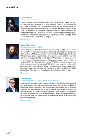 232
La mission
Cédric Villani
Mathématicien et député
Cédric Villani est un mathématicien français, ancien élève de l’ENS et docteur
en mathématiques, titulaire 2010 de la Médaille Fields et lauréat 2014 du
prix Doob. Professeur de l’université de Lyon, il a été professeur-invité
d’universités étrangères et directeur de l’Institut Henri Poincaré de 2009
à 2017. Il est député de l’Essonne, siège à la commission des Lois et préside
l’Office parlementaire d’évaluation des choix scientifiques et technologiques.
Membre de l’Académie des sciences, il a publié plusieurs ouvrages dont
« Théorème Vivant » traduit en 12 langues.
@VillaniCedric
Marc Schoenauer
Directeur de recherche INRIA
Marc Schoenauer est directeur de recherche Inria depuis 2001. Ancien élève
de l’École Normale Supérieure, il a passé ensuite 20 ans comme chargé de
recherche au CNRS, au Centre de Mathématiques Appliquées de l’École
Polytechnique, où il a également été enseignant à temps partiel. Il travaille
depuis la fin des années 80 en Intelligence Artificielle, à la frontière entre
optimisation stochastique et apprentissage automatique, et, en 2003, il a
créé avec Michèle Sebag l’équipe-projet TAO (Thème Apprentissage et
Optimisation), commune entre Inria, CNRS et Université Paris-Sud – aujourd’hui
partenaires de l’Université Paris-Saclay. Il est co-auteur de plus d’une centaine
d’articles, dirige ou a co-dirigé 35 doctorants et a été président de l’AFIA
(Association Française pour l’Intelligence Artificielle) de 2002 à 2004.
@evomarc
Yann Bonnet
Secrétaire général du Conseil national du numérique
Ingénieur de formation (ISEP), Yann Bonnet a rejoint le Conseil national
du numérique en mars 2013 en qualité de rapporteur général. En 2015, il
devient secrétaire général. Il a été en charge du pilotage de la concertation
nationale sur le numérique lancée par le Premier ministre en 2014 qui a eu
comme résultat la loi République numérique. Yann Bonnet a notamment
co-piloté les travaux sur la fiscalité numérique, la loyauté des plateformes,
les questions liées aux négociations internationales entre les États-Unis et
l’Union européenne.
@yann_bonnet
 