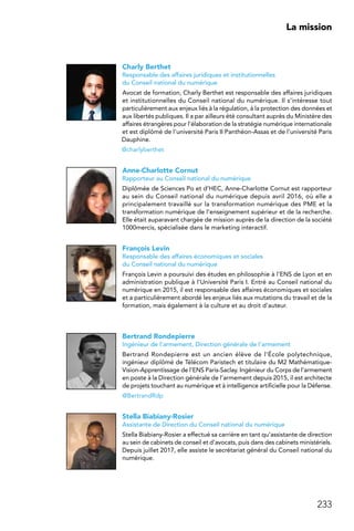 233
 La mission
Charly Berthet
Responsable des affaires juridiques et institutionnelles
du Conseil national du numérique
Avocat de formation, Charly Berthet est responsable des affaires juridiques
et institutionnelles du Conseil national du numérique. Il s’intéresse tout
particulièrement aux enjeux liés à la régulation, à la protection des données et
aux libertés publiques. Il a par ailleurs été consultant auprès du Ministère des
affaires étrangères pour l’élaboration de la stratégie numérique internationale
et est diplômé de l’université Paris II Panthéon-Assas et de l’université Paris
Dauphine.
@charlyberthet
Anne-Charlotte Cornut
Rapporteur au Conseil national du numérique
Diplômée de Sciences Po et d’HEC, Anne-Charlotte Cornut est rapporteur
au sein du Conseil national du numérique depuis avril 2016, où elle a
principalement travaillé sur la transformation numérique des PME et la
transformation numérique de l’enseignement supérieur et de la recherche.
Elle était auparavant chargée de mission auprès de la direction de la société
1000mercis, spécialisée dans le marketing interactif.
François Levin
Responsable des affaires économiques et sociales
du Conseil national du numérique
François Levin a poursuivi des études en philosophie à l’ENS de Lyon et en
administration publique à l’Université Paris I. Entré au Conseil national du
numérique en 2015, il est responsable des affaires économiques et sociales
et a particulièrement abordé les enjeux liés aux mutations du travail et de la
formation, mais également à la culture et au droit d’auteur.
Bertrand Rondepierre
Ingénieur de l’armement, Direction générale de l’armement
Bertrand Rondepierre est un ancien élève de l’École polytechnique,
ingénieur diplômé de Télécom Paristech et titulaire du M2 Mathématique-
Vision-Apprentissage de l’ENS Paris-Saclay. Ingénieur du Corps de l’armement
en poste à la Direction générale de l’armement depuis 2015, il est architecte
de projets touchant au numérique et à intelligence artificielle pour la Défense.
@BertrandRdp
Stella Biabiany-Rosier
Assistante de Direction du Conseil national du numérique
Stella Biabiany-Rosier a effectué sa carrière en tant qu’assistante de direction
au sein de cabinets de conseil et d’avocats, puis dans des cabinets ministériels.
Depuis juillet 2017, elle assiste le secrétariat général du Conseil national du
numérique.
 