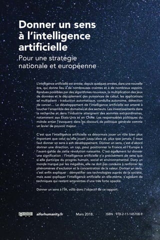 Donner un sens
à l’intelligence
artificielle
Pour une stratégie
nationale et européenne
L’intelligence artificielle est entrée, depuis quelques années, dans une nouvelle
ère, qui donne lieu à de nombreuses craintes et à de nombreux espoirs.
Rendues possibles par des algorithmes nouveaux, la multiplication des jeux
de données et le décuplement des puissances de calcul, les applications
se multiplient : traduction automatique, conduite autonome, détection
de cancer… Le développement de l’intelligence artificielle est amené à
toucher l’ensemble des domaines et des secteurs. Les investissements dans
la recherche et dans l’industrie atteignent des sommes extraordinaires,
notamment aux États-Unis et en Chine. Les responsables politiques du
monde entier l’évoquent dans les discours de politique générale comme
un levier de pouvoir majeur.
C’est que l’intelligence artificielle va désormais jouer un rôle bien plus
important que celui qu’elle jouait jusqu’alors et, plus que jamais, il nous
faut donner un sens à son développement. Donner un sens, c’est d’abord
donner une direction, un cap, pour positionner la France et l’Europe à
l’avant-garde de cette révolution naissante. C’est également lui donner
une signification : l’intelligence artificielle n’a précisément de sens que
si elle participe du progrès humain, social et environnemental. Dans un
monde marqué par les inégalités, elle ne doit pas conduire à renforcer les
phénomènes d’exclusion et la concentration de la valeur. Donner un sens,
c’est enfin expliquer : démystifier ces technologies auprès de la société,
mais aussi expliquer l’intelligence artificielle en elle-même, s’agissant de
techniques qui restent empreintes d’une très forte opacité.
Donner un sens à l’IA, voilà donc l’objectif de ce rapport.
aiforhumanity.fr Mars 2018 ISBN : 978-2-11-145708-9
 