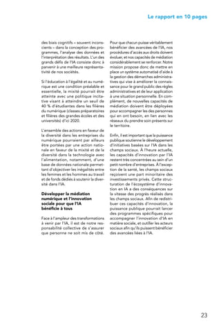 23
 Le rapport en 10 pages
des biais cognitifs – souvent incons-
cients – dans la conception des pro-
grammes, l’analyse des données et
l’interprétation des résultats. L’un des
grands défis de l’IA consiste donc à
parvenir à une meilleure représenta-
tivité de nos sociétés.
Si l’éducation à l’égalité et au numé-
rique est une condition préalable et
essentielle, la mixité pourrait être
atteinte avec une politique incita-
tive visant à atteindre un seuil de
40 % d’étudiantes dans les filières
du numérique (classes préparatoires
et filières des grandes écoles et des
universités) d’ici 2020.
L’ensemble des actions en faveur de
la diversité dans les entreprises du
numérique pourraient par ailleurs
être portées par une action natio-
nale en faveur de la mixité et de la
diversité dans la technologie avec
l’alimentation, notamment, d’une
base de données nationale permet-
tant d’objectiver les inégalités entre
les femmes et les hommes au travail
et de fonds dédiés à soutenir la diver-
sité dans l’IA.
Développer la médiation
numérique et l’innovation
sociale pour que l’IA
bénéficie à tous
Face à l’ampleur des transformations
à venir par l’IA, il est de notre res-
ponsabilité collective de s’assurer
que personne ne soit mis de côté.
Pour que chacun puisse véritablement
bénéficier des avancées de l’IA, nos
procédures d’accès aux droits doivent
évoluer, et nos capacités de médiation
considérablement se renforcer. Notre
mission propose donc de mettre en
place un système automatisé d’aide à
la gestion des démarches administra-
tives qui vise à améliorer la connais-
sance pour le grand public des règles
administratives et de leur application
à une situation personnelle. En com-
plément, de nouvelles capacités de
médiation doivent être déployées
pour accompagner les des personnes
qui en ont besoin, en lien avec les
réseaux du prendre soin présents sur
le territoire.
Enfin, il est important que la puissance
publique soutienne le développement
d’initiatives basées sur l’IA dans les
champs sociaux. À l’heure actuelle,
les capacités d’innovation par l’IA
restent très concentrées au sein d’un
petit nombre d’entreprises. À l’excep-
tion de la santé, les champs sociaux
reçoivent une part minoritaire des
investissements privés. Cette struc-
turation de l’écosystème d’innova-
tion en IA a des conséquences sur
la vitesse des progrès réalisés dans
les champs sociaux. Afin de redistri-
buer ces capacités d’innovation, la
puissance publique pourrait lancer
des programmes spécifiques pour
accompagner l’innovation d’IA en
matière sociale, et outiller les acteurs
sociaux afin qu’ils puissent bénéficier
des avancées liées à l’IA.
 