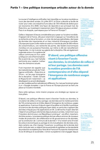 25
 Partie 1 – Une politique économique articulée autour de la donnée
La course à l’intelligence artificielle s’est intensifiée sur la scène mondiale au
cours des dernières années. En juillet 2017, la Chine a dévoilé sa feuille de
route1 pour créer une industrie d’une valeur de 150 milliards de dollars pour
son économie d’ici 2030. Une façon de répondre à son principal rival, les
États-Unis, qui investissent massivement dans l’IA depuis plusieurs années2.
Face à ce duopole, quel espace pour la France et l’Europe ?
Celles-ci disposent d’atouts considérables pour peser sur la scène mondiale.
S’agissant de la France, elle peut notamment s’appuyer sur l’excellence de
sa recherche et de sa formation, un vivier de startups spécialisées, des bases
de données très importantes et un tissu industriel d’envergure mondiale.
L’Europe peut quant à elle mettre en avant un marché de près de 500 millions
de consommateurs, une recherche de pointe, des leaders économiques
mondiaux et une puissance financière, qui même si elle est naturellement
fragmentée, n’a rien à envier aux géants de la discipline. Elle est également
organisée autour d’un système de
valeurs communes et d’un cadre
juridique en voie d’harmonisation.
De ce point de vue, c’est l’échelle
pertinente pour espérer rivaliser
avec les champions actuels.
Il est important de rappeler que
les mastodontes actuels de l’intel-
ligence artificielle – États-Unis et
Chine – et les pays émergents
de la discipline – Israël, Canada
et Royaume-Uni notamment – se
développent ou se sont développés
sur des modèles parfois radicalement différents. Ce n’est pas forcément grâce
à un « Google européen » que la France et l’Europe pourront se faire une
place sur la scène mondiale.
Dans cette optique, notre mission propose une stratégie qui repose sur
trois piliers.
D’abord, une politique offensive visant à favoriser l’accès aux données, la
circulation de celles-ci et leur partage. Les données sont la matière première
de l’IA contemporaine et d’elles dépend l’émergence de nombreux usages
et applications. Il est tout d’abord urgent d’accélérer et d’étoffer la politique
d’ouverture des données publiques (open data), en particulier s’agissant des
données critiques pour les applications en IA. La démarche d’open data fait
l’objet d’une politique volontariste depuis plusieurs années, notamment sous
l’impulsion de la loi pour une République numérique3 : cet effort, important,
doit être soutenu. La puissance publique doit par ailleurs amorcer de nouveaux
modes de production, de collaboration et de gouvernance sur les données,
par la constitution de « communs de la donnée »4. Il lui revient ainsi d’inciter
les acteurs économiques au partage et à la mutualisation de données voire,
dans certains cas, d’en imposer l’ouverture. La politique de la donnée doit
enfin s’articuler avec un objectif de souveraineté et capitaliser sur les standards
de protection européens pour faire de la France et l’Europe les championnes
d’une IA éthique et soutenable. L’Union européenne s’est engagée depuis
1. Document
disponible à l’adresse
suivante : http://www.
miit.gov.cn/n1146295/
n1652858/n1652930/
n3757016/c5960820/
content.html
2.  Pour donner un
ordre de grandeur,
les géants américains
du numérique
représentent
2 200 milliards de
dollars de valorisation
quand l’ensemble
du CAC40 ne pèse
que 1 500 milliards
dollars…
3.  Loi 2016-1321
du 7 octobre 2016
pour une République
numérique.
4.  Les communs,
ou biens communs,
désignent une
ressource dont
l’usage et la
gouvernance sont
communs à tous.
D’abord, une politique offensive
visant à favoriser l’accès
aux données, la circulation de celles-ci
et leur partage. Les données sont
la matière première de l’IA
contemporaine et d’elles dépend
l’émergence de nombreux usages
et applications
 
