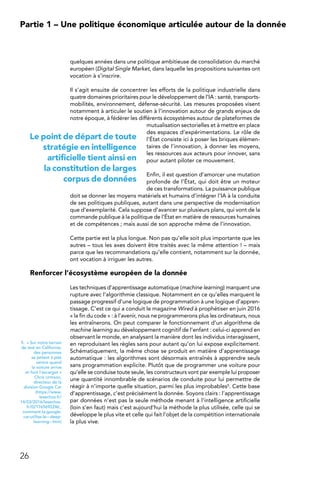 26
Partie 1 – Une politique économique articulée autour de la donnée
quelques années dans une politique ambitieuse de consolidation du marché
européen (Digital Single Market, dans laquelle les propositions suivantes ont
vocation à s’inscrire.
Il s’agit ensuite de concentrer les efforts de la politique industrielle dans
quatre domaines prioritaires pour le développement de l’IA : santé, transports-
mobilités, environnement, défense-sécurité. Les mesures proposées visent
notamment à articuler le soutien à l’innovation autour de grands enjeux de
notre époque, à fédérer les différents écosystèmes autour de plateformes de
mutualisation sectorielles et à mettre en place
des espaces d’expérimentations. Le rôle de
l’État consiste ici à poser les briques élémen-
taires de l’innovation, à donner les moyens,
les ressources aux acteurs pour innover, sans
pour autant piloter ce mouvement.
Enfin, il est question d’amorcer une mutation
profonde de l’État, qui doit être un moteur
de ces transformations. La puissance publique
doit se donner les moyens matériels et humains d’intégrer l’IA à la conduite
de ses politiques publiques, autant dans une perspective de modernisation
que d’exemplarité. Cela suppose d’avancer sur plusieurs plans, qui vont de la
commande publique à la politique de l’État en matière de ressources humaines
et de compétences ; mais aussi de son approche même de l’innovation.
Cette partie est la plus longue. Non pas qu’elle soit plus importante que les
autres – tous les axes doivent être traités avec la même attention ! – mais
parce que les recommandations qu’elle contient, notamment sur la donnée,
ont vocation à irriguer les autres.
Renforcer l’écosystème européen de la donnée
Les techniques d’apprentissage automatique (machine learning) marquent une
rupture avec l’algorithmie classique. Notamment en ce qu’elles marquent le
passage progressif d’une logique de programmation à une logique d’appren-
tissage. C’est ce qui a conduit le magazine Wired à prophétiser en juin 2016
« la fin du code » : à l’avenir, nous ne programmerons plus les ordinateurs, nous
les entraînerons. On peut comparer le fonctionnement d’un algorithme de
machine learning au développement cognitif de l’enfant : celui-ci apprend en
observant le monde, en analysant la manière dont les individus interagissent,
en reproduisant les règles sans pour autant qu’on lui expose explicitement.
Schématiquement, la même chose se produit en matière d’apprentissage
automatique : les algorithmes sont désormais entraînés à apprendre seuls
sans programmation explicite. Plutôt que de programmer une voiture pour
qu’elle se conduise toute seule, les constructeurs vont par exemple lui proposer
une quantité innombrable de scénarios de conduite pour lui permettre de
réagir à n’importe quelle situation, parmi les plus improbables5. Cette base
d’apprentissage, c’est précisément la donnée. Soyons clairs : l’apprentissage
par données n’est pas la seule méthode menant à l’intelligence artificielle
(loin s’en faut) mais c’est aujourd’hui la méthode la plus utilisée, celle qui se
développe le plus vite et celle qui fait l’objet de la compétition internationale
la plus vive.
5.  « Sur notre terrain
de test en Californie,
des personnes
se jettent à plat
ventre quand
la voiture arrive
et font l’escargot »
Chris Urmson,
directeur de la
division Google Car
(https://www.
lesechos.fr/
14/03/2016/lesechos.
fr/021765692246_
comment-la-google-
car-utilise-le---deep-
learning--.htm)
Le point de départ de toute
stratégie en intelligence
artificielle tient ainsi en
la constitution de larges
corpus de données
 