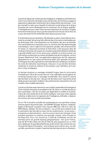 27
 Renforcer l’écosystème européen de la donnée
Le point de départ de nombreuses de stratégies en intelligence artificielle tient
ainsi en la constitution de larges corpus de données. De nombreux usages et
applications dépendent directement de la disponibilité des données : c’est
par exemple la raison pour laquelle le traitement automatique de la langue
française est moins développé que le traitement de la langue anglaise.
C’est également pour cette raison que les traductions du français à l’anglais
fonctionnent beaucoup mieux que les traductions du français vers le thaï, les
corpus de textes franco-thaïlandais étant beaucoup plus rares.
Si la donnée brute est nécessaire, elle décuple sa valeur lorsqu’elle est struc-
turée et annotée6 de sorte qu’elle véhicule des informations valorisables par
les techniques d’IA. L’enrichissement et l’annotation des jeux de données
sont particulièrement importants pour le machine learning (apprentissage
automatique), mais il s’agit là d’une opération pénible, très consommatrice
en temps, en ressources humaines et financières. C’est pourquoi dans de
nombreux domaines, les moyens du crowdsourcing (externalisation distribuée
à grande échelle) sont mis en œuvre pour collecter et surtout annoter ces
informations (notamment au travers de plateformes de microtâches, comme
Amazon Mechanical Turk). Les applications génériques de l’IA s’appuient
généralement sur des corpus de domaine public (par exemple, les textes
multilingues issus des organisations internationales sont utilisés pour améliorer
les outils de traduction automatique), mais pour ce qui est des domaines
industriels, le travail de collecte et d’annotation, pour fastidieux qu’il soit,
est un enjeu stratégique.
La donnée constitue un avantage compétitif majeur dans la concurrence
mondiale pour l’IA et de ce point de vue, il est indéniable que les géants du
numérique partent avec un avantage considérable. Pour autant le volume
des données ne fait pas tout : des jeux de données moins importants (small
data) peuvent permettre d’obtenir des performances importantes s’ils sont
couplés à des modèles pertinents.
L’accès à la donnée reste néanmoins une condition essentielle de l’émergence
d’une industrie française et européenne de l’IA. Dans un monde de plus en
plus automatisé, c’est de cet accès que dépendent la vitalité et la perfor-
mance de notre recherche et de l’action publique, mais aussi notre capacité
collective à déterminer la trajectoire de l’intelligence artificielle, à dessiner
les contours de notre société automatisée.
Or sur l’IA, la situation actuelle est caractérisée par une asymétrie critique
entre les acteurs de premier plan – les GAFAM7 (Google, Amazon, Facebook,
Apple et Microsoft, auxquels il faut rajouter IBM pour l’IA) d’un côté, les
BATX (Baidu, Alibaba, Tencent et Xiaomi) – qui ont fait de la collecte et de
la valorisation des données la raison de leur prééminence ; et les autres –
entreprises et administrations – dont la survie à terme est menacée. Cette
première asymétrie en emporte une seconde, critique, entre l’Europe et
les États-Unis. Pour s’en convaincre, il suffit de s’intéresser aux flux de
données entre ces grands espaces géographiques : rien qu’en France,
près de 80 % des visites vers les 25 sites les plus populaires sur un mois
sont captés par les grandes plateformes américaines8. De ce point de vue,
l’Europe fait figure d’exception : tant la Russie que la Chine, pour ne citer
qu’elles, parviennent à capter l’essentiel des données de leurs utilisateurs.
6. L’annotation
fait référence à
l’adjonction d’une
mention à une
donnée qui en
qualifie le contenu.
7.  L’acronyme varie
selon qu’on y inclut
Microsoft et IBM,
mais il continue
de désigner
un nombre
très restreint
d’entreprises.
8.  Étude de la Chaire
Castex
de Cyberstratégie :
http://www.
cyberstrategie.
org/?q=fr/
flux-donnees
 