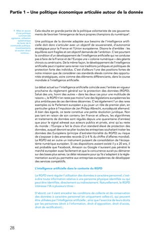 28
Partie 1 – Une politique économique articulée autour de la donnée
Cela résulte en grande partie de la politique volontariste de ces gouverne-
ments de favoriser l’émergence de leurs propres champions du numérique9.
Une politique de la donnée adaptée aux besoins de l’intelligence artifi-
cielle doit donc s’articuler avec un objectif de souveraineté, d’autonomie
stratégique pour la France et l’Union européenne. Disons-le d’emblée : les
équilibres sont fragiles et cet objectif demande de l’ambition. C’est pourtant
la condition d’un développement de l’intelligence artificielle qui ne conduise
pas à faire de la France et de l’Europe une « colonie numérique » des géants
chinois ou américains. De la même façon, le développement de l’intelligence
artificielle peut s’opérer sans renier nos traditions juridiques et politiques de
protection forte des individus. C’est d’ailleurs l’une des positions fortes de
notre mission que de considérer ces standards élevés comme des opportu-
nités stratégiques, voire comme des éléments différenciants, dans la course
mondiale à l’intelligence artificielle.
Le débat actuel sur l’intelligence artificielle coïncide avec l’entrée en vigueur
prochaine du règlement général sur la protection des données (RGPD).
Salué des uns, honni des autres – dans les deux cas pour une multitude de
raisons –, le RGPD n’en reste pas moins l’une des législations européennes les
plus ambitieuses de ces dernières décennies. C’est également l’un des rares
exemples où le Parlement européen a pu jouer un rôle de premier plan, en
particulier grâce à l’impulsion de Jan Philipp Albrecht, eurodéputé allemand.
À bien des égards, ce texte constitue une petite révolution juridique. Non
pas tant en raison de son contenu (en France et ailleurs, les algorithmes
et traitements de données sont régulés depuis une quarantaine d’années)
que pour le signal adressé aux acteurs publics et privés, ainsi qu’au reste
du monde : l’Europe a fait le choix d’un standard élevé de protection des
données, auquel devront se plier toutes les entreprises souhaitant traiter les
données des Européens (principe d’extraterritorialité du RGPD) au risque
de s’exposer à des amendes records (2 à 4 % du chiffre d’affaires mondial).
Le RGPD est en outre un instrument puissant de consolidation de l’écosys-
tème numérique européen. Si ces dispositions avaient existé il y a 20 ans, il
est probable que Facebook, Amazon ou Google n’auraient pas pénétré le
marché européen aussi facilement et que la concurrence aurait pu démarrer
sur des bases plus saines. Le délai nécessaire pour qu’ils s’adaptent à la régle-
mentation aurait pu permettre aux entreprises européennes de développer
des services compétitifs.
L’intelligence artificielle dans le contexte du RGPD
Le RGPD vient réguler l’utilisation des données à caractère personnel, c’est-
à-dire toute information relative à une personne physique identifiée ou qui
peut être identifiée, directement ou indirectement. Naturellement, le RGPD
intéresse l’IA à plusieurs titres :
D’abord, car il vient encadrer les conditions de collecte et de conservation
des données à caractère personnel (et uniquement celles-ci), qui peuvent
être utilisées par l’intelligence artificielle ; ainsi que l’exercice de leurs droits
par les personnes (droit à l’information, droit d’opposition, droit d’accès,
droit de rectification) ;
9.  Mise en œuvre
d’une politique
commerciale
agressive, utilisation
systématique
du levier de la
commande publique,
investissements
et soutien direct
continus…
 