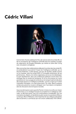 2
Cédric Villani
Comme bien d’autres adolescents férus de sciences dans les années 80, j’ai
fait la connaissance de l’intelligence artificielle dans les superbes ouvrages
de vulgarisation de Douglas Hofstadter, qui mettait en scène Alan Turing
avec une passion contagieuse.
Mais comme bien des mathématiciens débutant la carrière dans les années 90,
j’ai profondément sous-estimé l’impact de l’intelligence artificielle, qui ne
donnait finalement, à cette époque, que peu de résultats. Quelle surprise
ce fut d’assister, dans les années 2010, à l’incroyable amélioration de ses
performances... Devenu moi-même vulgarisateur, je me suis mis à développer
le sujet régulièrement, dans mes conférences publiques comme dans mes
échanges avec le monde de l’entreprise. Et ce fut une surprise non moins
grande de voir mes ouvrages de recherche sur le transport optimal cités dans
des articles récents sur l’intelligence artificielle : comme un signe qu’il m’était
impossible d’échapper à ce sujet polymorphe ! Du reste, depuis quelques
années plus personne ne peut y échapper, tant il est devenu omniprésent
dans les discussions économiques et sociales.
Aussi ai-je été à peine surpris quand le Premier ministre me confia une mission
d’information sur la stratégie française et européenne en intelligence artifi-
cielle. Le défi était grand, mais mon enthousiasme considérable. Pour les
orientations de départ, j’ai bénéficié du plein soutien du secrétaire d’État au
numérique, Mounir Mahjoubi, et de l’expertise de mes collègues spécialistes
dans le domaine, à commencer par mon ancien collaborateur Yann Ollivier.
 