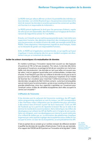29
 Renforcer l’écosystème européen de la donnée
Le RGPD vient par ailleurs affirmer un droit à la portabilité des individus sur
leurs données : son article 20 prévoit que « les personnes concernées ont le
droit de recevoir les données à caractère personnel les concernant qu’elles
ont fournies à un responsable du traitement ».
Le RGPD prévoit également le droit pour les personnes d’obtenir, auprès
de celui qui en est responsable, des informations sur la logique de fonction-
nement de l’algorithme (article 15.1 du RGPD). ;
Ensuite, car il interdit qu’une machine puisse prendre seule, c’est-à-dire sans
supervision humaine, des décisions emportant des conséquences graves
pour les personnes, en matière d’octroi de crédit, par exemple (article 22 du
RGPD). Cette disposition, historiquement inspirée du droit français, insiste
sur la nécessité de garder une responsabilité humaine ;
Enfin, le RGPD est d’application extraterritoriale, ce qui signifie qu’il peut
s’appliquer à toute entreprise dès lors qu’un résident européen est direc-
tement visé par un traitement de données.
Inciter les acteurs économiques à la mutualisation de données
En matière numérique, l’innovation repose bien souvent sur des logiques
d’ouverture et l’IA ne fait pas exception. Par nature, la donnée elle-même
est propice à l’ouverture, au partage du fait de son caractère non rival et son
faible coût de production. Les données en tant que telles ont souvent peu
de valeur, mais en gagnent quand elles sont contextualisées, croisées avec
d’autres. Il est fréquent que celui qui collecte la donnée ne soit pas le seul à
pouvoir en tirer un bénéfice, ou le mieux placé pour l’exploiter. D’où l’intérêt
de favoriser leur circulation pour maximiser l’utilité économique et sociale
des données. Les géants du Net l’ont bien compris : outre leurs remarquables
sens et instinct pour la communication, qu’est-ce qui constitue la force de ces
grandes plateformes, sinon leur capacité à capitaliser sur l’ouverture pour
constituer autour d’elles de véritables écosystèmes dont elles occupent le
centre (voir encadré) ?
L’APIsation de l’économie
Si les données sont le carburant de l’économie numérique, les API (appli-
cation programming interface) en sont le moteur. Les API correspondent
à des interfaces mises à disposition par les plateformes pour permettre
à des acteurs tiers d’innover à partir de leurs ressources. C’est une API
de Facebook qui lui a permis de répandre le bouton like sur le web et de
dominer le marché de la recommandation. De la même façon, les milliers de
développeurs qui utilisent les API de Netflix sont à l’origine de son succès.
Selon son dirigeant, avoir ces développeurs en interne lui aurait coûté près
d’un milliard de dollars par an. La domination des plateformes s’explique
largement par cette capacité à agréger des écosystèmes autour d’elles et à en
occuper le centre. Le cœur de ces écosystèmes, ce sont précisément les API. 
C’est en partant de ce constat qu’un nombre croissant de réflexions tendent
à qualifier les données de nouvelles infrastructures. C’est le cas, par exemple,
d’un rapport de l’OCDE de 2015 portant sur l’innovation et le big data10. Cette
10.  OCDE,
Data-Driven
Innovation : big
data for Growth and
Well-Being (2015).
 