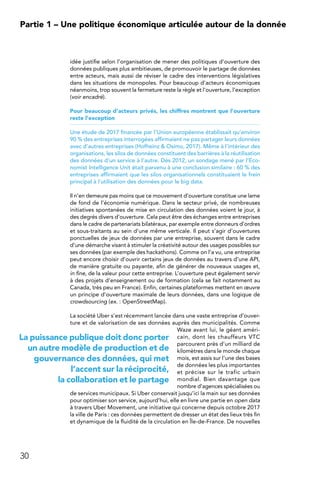 30
Partie 1 – Une politique économique articulée autour de la donnée
idée justifie selon l’organisation de mener des politiques d’ouverture des
données publiques plus ambitieuses, de promouvoir le partage de données
entre acteurs, mais aussi de réviser le cadre des interventions législatives
dans les situations de monopoles. Pour beaucoup d’acteurs économiques
néanmoins, trop souvent la fermeture reste la règle et l’ouverture, l’exception
(voir encadré).
Pour beaucoup d’acteurs privés, les chiffres montrent que l’ouverture
reste l’exception
Une étude de 2017 financée par l’Union européenne établissait qu’environ
90 % des entreprises interrogées affirmaient ne pas partager leurs données
avec d’autres entreprises (Hofheinz  Osimo, 2017). Même à l’intérieur des
organisations, les silos de données constituent des barrières à la réutilisation
des données d’un service à l’autre. Dès 2012, un sondage mené par l’Eco-
nomist Intelligence Unit était parvenu à une conclusion similaire : 60 % des
entreprises affirmaient que les silos organisationnels constituaient le frein
principal à l’utilisation des données pour le big data.
Il n’en demeure pas moins que ce mouvement d’ouverture constitue une lame
de fond de l’économie numérique. Dans le secteur privé, de nombreuses
initiatives spontanées de mise en circulation des données voient le jour, à
des degrés divers d’ouverture. Cela peut être des échanges entre entreprises
dans le cadre de partenariats bilatéraux, par exemple entre donneurs d’ordres
et sous-traitants au sein d’une même verticale. Il peut s’agir d’ouvertures
ponctuelles de jeux de données par une entreprise, souvent dans le cadre
d’une démarche visant à stimuler la créativité autour des usages possibles sur
ses données (par exemple des hackathons). Comme on l’a vu, une entreprise
peut encore choisir d’ouvrir certains jeux de données au travers d’une API,
de manière gratuite ou payante, afin de générer de nouveaux usages et,
in fine, de la valeur pour cette entreprise. L’ouverture peut également servir
à des projets d’enseignement ou de formation (cela se fait notamment au
Canada, très peu en France). Enfin, certaines plateformes mettent en œuvre
un principe d’ouverture maximale de leurs données, dans une logique de
crowdsourcing (ex. : OpenStreetMap).
La société Uber s’est récemment lancée dans une vaste entreprise d’ouver-
ture et de valorisation de ses données auprès des municipalités. Comme
Waze avant lui, le géant améri-
cain, dont les chauffeurs VTC
parcourent près d’un milliard de
kilomètres dans le monde chaque
mois, est assis sur l’une des bases
de données les plus importantes
et précise sur le trafic urbain
mondial. Bien davantage que
nombre d’agences spécialisées ou
de services municipaux. Si Uber conservait jusqu’ici la main sur ses données
pour optimiser son service, aujourd’hui, elle en livre une partie en open data
à travers Uber Movement, une initiative qui concerne depuis octobre 2017
la ville de Paris : ces données permettent de dresser un état des lieux très fin
et dynamique de la fluidité de la circulation en Île-de-France. De nouvelles
La puissance publique doit donc porter
un autre modèle de production et de
gouvernance des données, qui met
l’accent sur la réciprocité,
la collaboration et le partage
 