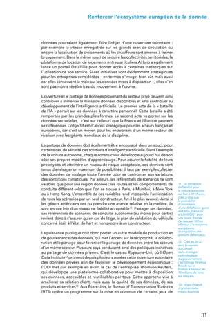 31
 Renforcer l’écosystème européen de la donnée
données pourraient également faire l’objet d’une ouverture volontaire :
par exemple la vitesse enregistrée sur les grands axes de circulation ou
encore la localisation de croisements où les chauffeurs sont amenés à freiner
brusquement. Dans le même souci de séduire les collectivités territoriales, la
plateforme de location de logements entre particuliers Airbnb a également
lancé un portail DataVille pour donner accès à certaines statistiques sur
l’utilisation de son service. Si ces initiatives sont évidemment stratégiques
pour les entreprises considérées – en termes d’image, bien sûr, mais aussi
car elles conservent la main sur les données mises à disposition –, elles n’en
sont pas moins révélatrices du mouvement à l’œuvre.
L’ouverture et le partage de données provenant du secteur privé peuvent ainsi
contribuer à alimenter la masse de données disponibles et ainsi contribuer au
développement de l’intelligence artificielle. Le premier acte de la « bataille
de l’IA » portait sur les données à caractère personnel. Cette bataille a été
remportée par les grandes plateformes. Le second acte va porter sur les
données sectorielles : c’est sur celles-ci que la France et l’Europe peuvent
se différencier. L’objectif est d’abord stratégique pour les acteurs français et
européens, car c’est un moyen pour les entreprises d’un même secteur de
rivaliser avec les géants mondiaux de la discipline.
Le partage de données doit également être encouragé dans un souci, pour
certains cas, de sécurité des solutions d’intelligence artificielle. Dans l’exemple
de la voiture autonome, chaque constructeur développe aujourd’hui de son
côté ses propres modèles d’apprentissage. Pour assurer la fiabilité de leurs
prototypes et atteindre un niveau de risque acceptable, ces derniers sont
tenus d’envisager un maximum de possibilités : il faut par exemple collecter
des données de roulage toute l’année pour se confronter aux variations
des conditions climatiques. Par ailleurs, les référentiels de scénarios ne sont
valables que pour une région donnée : les routes et les comportements de
conduite diffèrent selon que l’on se trouve à Paris, à Mumbai, à New York
ou à Hong Kong. L’ensemble de ces variables rend impossible l’anticipation
de tous les scénarios par un seul constructeur, fut-il le plus avancé. Ainsi si
les géants américains ont pu prendre une avance relative en la matière, ils
sont encore loin d’un niveau de fiabilité acceptable11. Partager ses données,
ses référentiels de scénarios de conduite autonome (au moins pour partie)
revient donc à s’assurer qu’en cas de litige, le plan de validation du véhicule
concerné était à l’état de l’art et non propre à un constructeur.
La puissance publique doit donc porter un autre modèle de production et
de gouvernance des données, qui met l’accent sur la réciprocité, la collabo-
ration et le partage pour favoriser le partage de données entre les acteurs
d’un même secteur. Plusieurs pays conduisent ainsi des politiques incitatives
au partage de données privées. C’est le cas au Royaume-Uni, où l’Open
Data Institute12 promeut depuis plusieurs années cette ouverture volontaire
des données privées afin de favoriser le développement économique :
l’ODI met par exemple en avant le cas de l’entreprise Thomson Reuters,
qui développe une plateforme collaborative pour mettre à disposition
ses données, accessibles et réutilisables par tous. Cette approche vise à
améliorer sa relation client, mais aussi la qualité de ses données, de ses
produits et services13. Aux États-Unis, le Bureau of Transportation Statistics
(BTS) opère un programme sur la mise en commun de certains jeux de
11.  Le consensus
de fiabilité pour
la voiture autonome
est fixé à 10-8/heure,
c’est-à-dire que
la probabilité
d’occurrence
d’une défaillance grave
doit être inférieure
à 0,00000001 pour
une heure donnée.
Ce taux est 10 fois
inférieur à la moyenne
européenne
de régulation des
produits défectueux.
12.  Créé en 2012
avec le soutien
du Conseil
de la stratégie
technologique
du gouvernement
(Technology Strategy
Board) qui le
finance à hauteur de
10 millions de livres
sur cinq ans.
13.  https://theodi.
org/open-data-
means-business
 