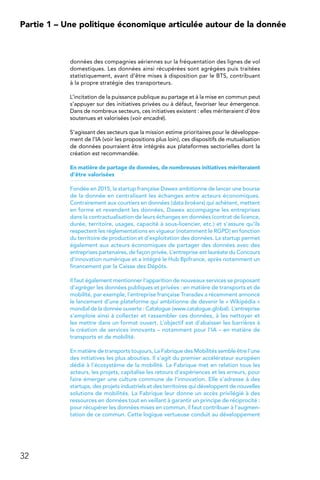 32
Partie 1 – Une politique économique articulée autour de la donnée
données des compagnies aériennes sur la fréquentation des lignes de vol
domestiques. Les données ainsi récupérées sont agrégées puis traitées
statistiquement, avant d’être mises à disposition par le BTS, contribuant
à la propre stratégie des transporteurs.
L’incitation de la puissance publique au partage et à la mise en commun peut
s’appuyer sur des initiatives privées ou à défaut, favoriser leur émergence.
Dans de nombreux secteurs, ces initiatives existent : elles mériteraient d’être
soutenues et valorisées (voir encadré).
S’agissant des secteurs que la mission estime prioritaires pour le développe-
ment de l’IA (voir les propositions plus loin), ces dispositifs de mutualisation
de données pourraient être intégrés aux plateformes sectorielles dont la
création est recommandée.
En matière de partage de données, de nombreuses initiatives mériteraient
d’être valorisées
Fondée en 2015, la startup française Dawex ambitionne de lancer une bourse
de la donnée en centralisant les échanges entre acteurs économiques.
Contrairement aux courtiers en données (data brokers) qui achètent, mettent
en forme et revendent les données, Dawex accompagne les entreprises
dans la contractualisation de leurs échanges en données (contrat de licence,
durée, territoire, usages, capacité à sous-licencier, etc.) et s’assure qu’ils
respectent les réglementations en vigueur (notamment le RGPD) en fonction
du territoire de production et d’exploitation des données. La startup permet
également aux acteurs économiques de partager des données avec des
entreprises partenaires, de façon privée. L’entreprise est lauréate du Concours
d’innovation numérique et a intégré le Hub Bpifrance, après notamment un
financement par la Caisse des Dépôts.
Il faut également mentionner l’apparition de nouveaux services se proposant
d’agréger les données publiques et privées : en matière de transports et de
mobilité, par exemple, l’entreprise française Transdev a récemment annoncé
le lancement d’une plateforme qui ambitionne de devenir le « Wikipédia »
mondial de la donnée ouverte : Catalogue (www.catalogue.global). L’entreprise
s’emploie ainsi à collecter et rassembler ces données, à les nettoyer et
les mettre dans un format ouvert. L’objectif est d’abaisser les barrières à
la création de services innovants – notamment pour l’IA – en matière de
transports et de mobilité.
En matière de transports toujours, La Fabrique des Mobilités semble être l’une
des initiatives les plus abouties. Il s’agit du premier accélérateur européen
dédié à l’écosystème de la mobilité. La Fabrique met en relation tous les
acteurs, les projets, capitalise les retours d’expériences et les erreurs, pour
faire émerger une culture commune de l’innovation. Elle s’adresse à des
startups, des projets industriels et des territoires qui développent de nouvelles
solutions de mobilités. La Fabrique leur donne un accès privilégié à des
ressources en données tout en veillant à garantir un principe de réciprocité :
pour récupérer les données mises en commun, il faut contribuer à l’augmen-
tation de ce commun. Cette logique vertueuse conduit au développement
 