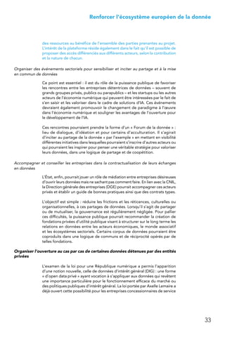 33
 Renforcer l’écosystème européen de la donnée
des ressources au bénéfice de l’ensemble des parties prenantes au projet.
L’intérêt de la plateforme réside également dans le fait qu’il est possible de
proposer des accès différenciés aux différents acteurs, selon la contribution
et la nature de chacun.
Organiser des événements sectoriels pour sensibiliser et inciter au partage et à la mise
en commun de données
Ce point est essentiel : il est du rôle de la puissance publique de favoriser
les rencontres entre les entreprises détentrices de données – souvent de
grands groupes privés, publics ou parapublics – et les startups ou les autres
acteurs de l’économie numérique qui peuvent être intéressées par le fait de
s’en saisir et les valoriser dans le cadre de solutions d’IA. Ces événements
devraient également promouvoir le changement de paradigme à l’œuvre
dans l’économie numérique et souligner les avantages de l’ouverture pour
le développement de l’IA.
Ces rencontres pourraient prendre la forme d’un « Forum de la donnée » :
lieu de dialogue, d’idéation et pour certains d’acculturation. Il s’agirait
d’inciter au partage de la donnée « par l’exemple » en mettant en visibilité
différentes initiatives dans lesquelles pourraient s’inscrire d’autres acteurs ou
qui pourraient les inspirer pour penser une véritable stratégie pour valoriser
leurs données, dans une logique de partage et de coopétition.
Accompagner et conseiller les entreprises dans la contractualisation de leurs échanges
en données
L’État, enfin, pourrait jouer un rôle de médiation entre entreprises désireuses
d’ouvrir leurs données mais ne sachant pas comment faire. En lien avec la CNIL,
la Direction générale des entreprises (DGE) pourrait accompagner ces acteurs
privés et établir un guide de bonnes pratiques ainsi que des contrats types.
L’objectif est simple : réduire les frictions et les réticences, culturelles ou
organisationnelles, à ces partages de données. Lorsqu’il s’agit de partager
ou de mutualiser, la gouvernance est régulièrement négligée. Pour pallier
ces difficultés, la puissance publique pourrait recommander la création de
fondations privées d’utilité publique visant à structurer sur le long terme les
relations en données entre les acteurs économiques, le monde associatif
et les écosystèmes sectoriels. Certains corpus de données pourraient être
coproduits dans une logique de communs et de réciprocité opérés par de
telles fondations.
Organiser l’ouverture au cas par cas de certaines données détenues par des entités
privées
L’examen de la loi pour une République numérique a permis l’apparition
d’une notion nouvelle, celle de données d’intérêt général (DIG) : une forme
« d’open data privé » ayant vocation à s’appliquer aux données qui revêtent
une importance particulière pour le fonctionnement efficace du marché ou
des politiques publiques d’intérêt général. La loi portée par Axelle Lemaire a
déjà ouvert cette possibilité pour les entreprises concessionnaires de service
 