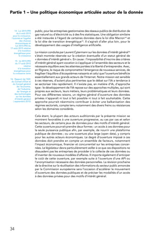 34
Partie 1 – Une politique économique articulée autour de la donnée
public, pour les entreprises gestionnaires des réseaux publics de distribution de
gaz naturel ou d’électricité ou à des fins statistiques. Une obligation similaire
a été instaurée à l’égard de certaines données dans la loi dite Macron14 et
la loi dite de transition énergétique15. Il s’agirait d’aller plus loin, pour le
développement des usages d’intelligence artificielle.
La mission conduite par Laurent Cytermann sur les données d’intérêt général16
s’était montrée réservée sur la création éventuelle d’un statut général de
« données d’intérêt général ». En cause : l’impossibilité d’inscrire des critères
d’intérêt général ayant vocation à s’appliquer à l’ensemble des secteurs et le
nécessaire équilibre avec les atteintes portées à la liberté d’entreprendre. Avec,
en filigrane, le risque de compromettre l’émergence de nouveaux services, de
fragiliser l’équilibre d’écosystèmes naissants et celui que l’ouverture bénéficie
essentiellement aux grands acteurs de l’Internet. Notre mission est sensible
à ces réserves, d’autant plus pertinentes que le débat sur l’IA a tendance à
se sectoriser très rapidement. Il n’existe pas, en matière d’IA, d’approche
type : le développement de l’IA repose sur des approches multiples, qui sont
propres aux secteurs, leurs métiers, leurs problématiques et leurs données.
Pour ces différentes raisons, un régime général d’ouverture des données
privées n’apparaît ni tout à fait possible ni tout à fait souhaitable. Cette
approche pourrait néanmoins contribuer à éviter une balkanisation des
régimes sectoriels, compte tenu notamment des divers freins ou résistances
selon les domaines considérés.
Cela étant, la plupart des acteurs auditionnés par la présente mission se
montrent favorables à une ouverture progressive, au cas par cas et selon
les secteurs, de certains jeux de données pour des motifs d’intérêt général.
Cette ouverture pourrait prendre deux formes : un accès à ces données pour
la seule puissance publique afin, par exemple, de nourrir une plateforme
publique de données ; ou une ouverture plus large (open data), y compris
pour les autres acteurs économiques. Le degré d’ouverture imposé à ces
données doit prendre en compte un ensemble de facteurs, notamment
l’impact économique, financier et concurrentiel sur les entreprises concer-
nées. Le législateur devra particulièrement veiller à ce que ces dispositions ne
dissuadent pas les entreprises de procéder à la collecte de ces données ou
d’inventer de nouveaux modèles d’affaires. Il importe également d’anticiper
le coût de cette ouverture, par exemple suite à l’ouverture d’une API ou
l’anonymisation nécessaire des données personnelles. La révision prochaine
de la directive sur la réutilisation des informations du secteur public annoncée
par la Commission européenne sera l’occasion d’accélérer le mouvement
d’ouverture des données publiques et de préciser les modalités d’un accès
à des données privées pour des motifs d’intérêt général.
14.  Loi 2015-990
du 6 août 2015
pour la croissance,
l’activité et l’égalité
des chances
économiques et
Loi 2015-992 du
17 août 2015 relative
à la transition
énergétique pour
la croissance
15.  loi 2015-992
du 17 août 2015
relative
à la transition
énergétique pour
la croissance verte
16.  Rapport de l’IGF,
du Conseil d’État et
du Conseil général
de l’économie,
de l’industrie,
de l’énergie et
des technologies
sur les données
d’intérêt général
( septembre 2015)
 