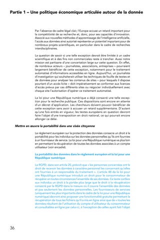 36
Partie 1 – Une politique économique articulée autour de la donnée
Par l’absence de cadre légal clair, l’Europe accuse un retard important pour
la compétitivité de sa recherche et, donc, pour ses capacités d’innovation.
Associé aux nouvelles méthodes d’apprentissage de l’intelligence artificielle,
l’accès aux données ainsi autorisé représente un potentiel important pour de
nombreux projets scientifiques, en particulier dans le cadre de recherches
interdisciplinaires.
La question de savoir si une telle exception devrait être limitée à un cadre
scientifique et à des fins non commerciales reste à trancher. Aussi notre
mission est partisane d’une concertation large sur cette question. En effet,
de nombreux acteurs – journalistes, associations, entreprises – pourraient
largement bénéficier de cette exception, notamment pour le traitement
automatisé d’informations accessibles en ligne. Aujourd’hui, un journaliste
d’investigation qui souhaiterait utiliser les techniques de fouille de textes et
de données pour analyser les contenus de sites – pour lesquels il dispose
pourtant d’un accès licite – doit impérativement se conformer aux licences
d’accès prévus par ces différents sites ou négocier individuellement avec
chaque site l’autorisation d’opérer ce traitement automatisé.
La loi pour une République numérique a déjà consacré une telle excep-
tion pour la recherche publique. Ces dispositions sont encore en attente
d’un décret d’application. Les chercheurs doivent pouvoir bénéficier de
cette exception sans avoir à accuser un retard supplémentaire. D’autant
qu’une fois entrés en vigueur, les textes européens en question devront
faire l’objet d’une transposition en droit national, ce qui pourrait encore
allonger ce délai.
Mettre en œuvre la portabilité dans une visée citoyenne
Le règlement européen sur la protection des données consacre un droit à la
portabilité pour les individus sur les données personnelles qu’ils ont fournies
à un fournisseur de service. La loi pour une République numérique va plus loin
en permettant la récupération de toutes les données associées à un compte
utilisateur (voir encadré).
La portabilité des données dans le règlement européen et la loi pour une
République numérique
Le RGPD, dans son article 20, prévoit que « les personnes concernées ont le
droit de recevoir les données à caractère personnel les concernant qu’elles
ont fournies à un responsable du traitement ». L’article 48 de la loi pour
une République numérique introduit un droit pour le consommateur de
récupérer en toutes circonstances l’ensemble de ses données. Ce texte confère
aux individus un droit à la portée plus large que le droit à la récupération
consacré par le RGPD dans la mesure où il couvre l’ensemble des données
et pas seulement les données personnelles. Les fournisseurs de services
(uniquement les plus importants dans le cadre de la loi pour une République
numérique) devront ainsi proposer une fonctionnalité gratuite permettant la
récupération de tous les fichiers qu’il a mis en ligne ainsi que de « toutes les
données résultant de l’utilisation du compte d’utilisateur du consommateur
et consultables en ligne par celui-ci, à l’exception de celles ayant fait l’objet
 