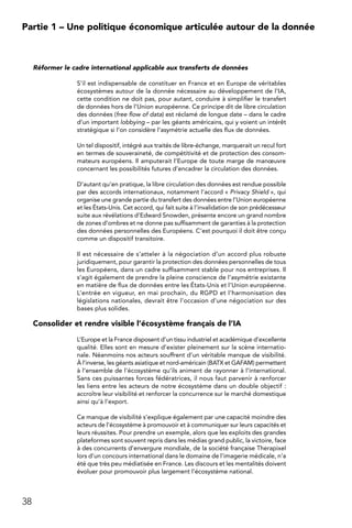 38
Partie 1 – Une politique économique articulée autour de la donnée
Réformer le cadre international applicable aux transferts de données
S’il est indispensable de constituer en France et en Europe de véritables
écosystèmes autour de la donnée nécessaire au développement de l’IA,
cette condition ne doit pas, pour autant, conduire à simplifier le transfert
de données hors de l’Union européenne. Ce principe dit de libre circulation
des données (free flow of data) est réclamé de longue date – dans le cadre
d’un important lobbying – par les géants américains, qui y voient un intérêt
stratégique si l’on considère l’asymétrie actuelle des flux de données.
Un tel dispositif, intégré aux traités de libre-échange, marquerait un recul fort
en termes de souveraineté, de compétitivité et de protection des consom-
mateurs européens. Il amputerait l’Europe de toute marge de manœuvre
concernant les possibilités futures d’encadrer la circulation des données.
D’autant qu’en pratique, la libre circulation des données est rendue possible
par des accords internationaux, notamment l’accord « Privacy Shield », qui
organise une grande partie du transfert des données entre l’Union européenne
et les États-Unis. Cet accord, qui fait suite à l’invalidation de son prédécesseur
suite aux révélations d’Edward Snowden, présente encore un grand nombre
de zones d’ombres et ne donne pas suffisamment de garanties à la protection
des données personnelles des Européens. C’est pourquoi il doit être conçu
comme un dispositif transitoire.
Il est nécessaire de s’atteler à la négociation d’un accord plus robuste
juridiquement, pour garantir la protection des données personnelles de tous
les Européens, dans un cadre suffisamment stable pour nos entreprises. Il
s’agit également de prendre la pleine conscience de l’asymétrie existante
en matière de flux de données entre les États-Unis et l’Union européenne.
L’entrée en vigueur, en mai prochain, du RGPD et l’harmonisation des
législations nationales, devrait être l’occasion d’une négociation sur des
bases plus solides.
Consolider et rendre visible l’écosystème français de l’IA
L’Europe et la France disposent d’un tissu industriel et académique d’excellente
qualité. Elles sont en mesure d’exister pleinement sur la scène internatio-
nale. Néanmoins nos acteurs souffrent d’un véritable manque de visibilité.
À l’inverse, les géants asiatique et nord-américain (BATX et GAFAM) permettent
à l’ensemble de l’écosystème qu’ils animent de rayonner à l’international.
Sans ces puissantes forces fédératrices, il nous faut parvenir à renforcer
les liens entre les acteurs de notre écosystème dans un double objectif :
accroître leur visibilité et renforcer la concurrence sur le marché domestique
ainsi qu’à l’export.
Ce manque de visibilité s’explique également par une capacité moindre des
acteurs de l’écosystème à promouvoir et à communiquer sur leurs capacités et
leurs réussites. Pour prendre un exemple, alors que les exploits des grandes
plateformes sont souvent repris dans les médias grand public, la victoire, face
à des concurrents d’envergure mondiale, de la société française Therapixel
lors d’un concours international dans le domaine de l’imagerie médicale, n’a
été que très peu médiatisée en France. Les discours et les mentalités doivent
évoluer pour promouvoir plus largement l’écosystème national.
 