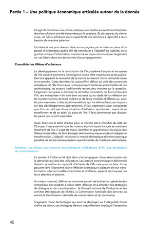 40
Partie 1 – Une politique économique articulée autour de la donnée
Il s’agit de constituer une vitrine publique pour mettre en avant les entreprises
dont les solutions ont été éprouvées par la pratique. Et de rassurer, du même
coup, de futurs acheteurs sur la capacité de ces solutions à répondre à leurs
besoins de manière pérenne.
Ce label et ces prix devront être accompagnés par la mise en place d’un
portail d’information public afin de contribuer à l’objectif de visibilité, et le
guichet unique d’information mentionné au devra communiquer largement
sur ces labels dans ses démarches d’accompagnement.
Consolider les filières d’acheteurs
Le développement et la constitution de l’écosystème français et européen
de l’IA doivent permettre l’émergence d’une offre importante et de qualité.
Dès lors apparaît la nécessité de la mettre au-devant d’une demande claire
et structurée. Cette dernière fait aujourd’hui défaut du côté des potentiels
utilisateurs de l’IA. Pour cause : s’ils perçoivent toutes les potentialités de ces
technologies, les acteurs traditionnels restent peu matures sur la question.
Largement occupées à démêler la véritable innovation du buzz entourant
l’IA, ces entreprises n’en sont bien souvent qu’au stade de la réflexion sur
les transformations de leurs métiers et de leurs modèles d’affaires ou, pour
les plus avancées, à des expérimentations qui ne débouchent pas toujours
sur des développements opérationnels. Il faut cependant avoir conscience
que l’on ne part pas d’une situation d’adhésion spontanée : avant de se
transformer et de se saisir du sujet de l’IA, il faut commencer par dissiper
les peurs qui lui sont associées.
Aussi, bien que la taille critique pour le marché soit à chercher du côté de
l’Europe, il est essentiel que les acteurs économiques français se saisissent
fortement de l’IA. Il s’agit de mieux identifier et appréhender les enjeux des
filières industrielles, de faire émerger des besoins propres et des stratégies de
transformation. L’objectif : structurer un marché domestique et limiter autant que
possible les achats extraeuropéens quand il existe de meilleures alternatives.
Amorcer, au niveau des acteurs économiques utilisateurs d’IA, des stratégies
de transformation
Le soutien à l’offre en IA doit donc s’accompagner d’une structuration de
la demande du côté des utilisateurs. Les acteurs économiques traditionnels
doivent se mettre en capacité d’acheter de l’IA mais pour ce faire, ils ne
peuvent faire l’économie d’une réflexion stratégique s’agissant de leur trans-
formation interne (modèles d’activités et d’affaires, aspects techniques), de
leurs attentes et besoins.
Au niveau national, différentes instances au sein de la direction générale des
entreprises ont vocation à initier cette réflexion et à amorcer des stratégies
de dialogue et de transformation : le Conseil national de l’industrie et ses
comités stratégiques de filières, la Commission nationale des services ou
encore la Commission nationale de concertation et du commerce.
S’agissant d’une technologie qui peut se déployer sur l’intégralité d’une
chaîne de valeur, ces dialogues devront naturellement impliquer l’ensemble
 