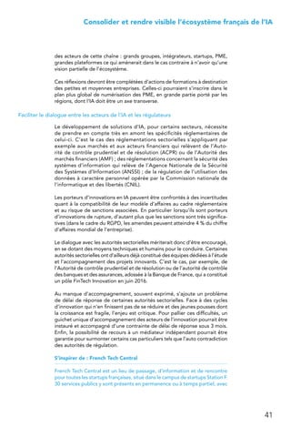 41
 Consolider et rendre visible l’écosystème français de l’IA
des acteurs de cette chaîne : grands groupes, intégrateurs, startups, PME,
grandes plateformes ce qui amènerait dans le cas contraire à n’avoir qu’une
vision partielle de l’écosystème.
Ces réflexions devront être complétées d’actions de formations à destination
des petites et moyennes entreprises. Celles-ci pourraient s’inscrire dans le
plan plus global de numérisation des PME, en grande partie porté par les
régions, dont l’IA doit être un axe transverse.
Faciliter le dialogue entre les acteurs de l’IA et les régulateurs
Le développement de solutions d’IA, pour certains secteurs, nécessite
de prendre en compte très en amont les spécificités réglementaires de
celui-ci. C’est le cas des réglementations sectorielles s’appliquant par
exemple aux marchés et aux acteurs financiers qui relèvent de l’Auto-
rité de contrôle prudentiel et de résolution (ACPR) ou de l’Autorité des
marchés financiers (AMF) ; des réglementations concernant la sécurité des
systèmes d’information qui relève de l’Agence Nationale de la Sécurité
des Systèmes d’Information (ANSSI) ; de la régulation de l’utilisation des
données à caractère personnel opérée par la Commission nationale de
l’informatique et des libertés (CNIL).
Les porteurs d’innovations en IA peuvent être confrontés à des incertitudes
quant à la compatibilité de leur modèle d’affaires au cadre réglementaire
et au risque de sanctions associées. En particulier lorsqu’ils sont porteurs
d’innovations de rupture, d’autant plus que les sanctions sont très significa-
tives (dans le cadre du RGPD, les amendes peuvent atteindre 4 % du chiffre
d’affaires mondial de l’entreprise).
Le dialogue avec les autorités sectorielles mériterait donc d’être encouragé,
en se dotant des moyens techniques et humains pour le conduire. Certaines
autorités sectorielles ont d’ailleurs déjà constitué des équipes dédiées à l’étude
et l’accompagnement des projets innovants. C’est le cas, par exemple, de
l’Autorité de contrôle prudentiel et de résolution ou de l’autorité de contrôle
des banques et des assurances, adossée à la Banque de France, qui a constitué
un pôle FinTech Innovation en juin 2016.
Au manque d’accompagnement, souvent exprimé, s’ajoute un problème
de délai de réponse de certaines autorités sectorielles. Face à des cycles
d’innovation qui n’en finissent pas de se réduire et des jeunes pousses dont
la croissance est fragile, l’enjeu est critique. Pour pallier ces difficultés, un
guichet unique d’accompagnement des acteurs de l’innovation pourrait être
instauré et accompagné d’une contrainte de délai de réponse sous 3 mois.
Enfin, la possibilité de recours à un médiateur indépendant pourrait être
garantie pour surmonter certains cas particuliers tels que l’auto contradiction
des autorités de régulation.
S’inspirer de : French Tech Central
French Tech Central est un lieu de passage, d’information et de rencontre
pour toutes les startups françaises, situé dans le campus de startups Station F.
30 services publics y sont présents en permanence ou à temps partiel, avec
 