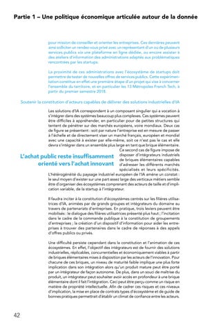 42
Partie 1 – Une politique économique articulée autour de la donnée
pour mission de conseiller et orienter les entreprises. Ces dernières peuvent
ainsi solliciter un rendez-vous privé avec un représentant d’un ou de plusieurs
services publics via une plateforme en ligne dédiée, ou encore assister à
des ateliers d’information des administrations adaptés aux problématiques
rencontrées par les startups.
La proximité de ces administrations avec l’écosystème de startups doit
permettre de tester de nouvelles offres de services publics. Cette expérimen-
tation constitue en effet une première étape d’un projet qui vise à concerner
l’ensemble du territoire, et en particulier les 13 Métropoles French Tech, à
partir du premier semestre 2018.
Soutenir la constitution d’acteurs capables de délivrer des solutions industrielles d’IA
Les solutions d’IA correspondent à un composant singulier qui a vocation à
s’intégrer dans des systèmes beaucoup plus complexes. Ces systèmes peuvent
être difficiles à appréhender, en particulier pour de petites structures qui
tentent de pénétrer sur des marchés européens, voire mondiaux. Deux cas
de figure se présentent : soit par nature l’entreprise est en mesure de passer
à l’échelle et de directement viser un marché français, européen et mondial
avec une capacité à exister par elle-même, soit ce n’est pas le cas et elle
devra s’intégrer dans un ensemble plus large en tant que brique élémentaire.
Ce second cas de figure impose de
disposer d’intégrateurs industriels
de briques élémentaires capables
d’adresser les différents marchés
spécialisés et leurs spécificités.
L’hétérogénéité du paysage industriel européen de l’IA amène un constat :
le seul moyen d’exister sur une part assez large des verticaux métiers semble
être d’organiser des écosystèmes comprenant des acteurs de taille et d’impli-
cation variable, de la startup à l’intégrateur.
Il faudra inciter à la constitution d’écosystèmes centrés sur les filières utilisa-
trices d’IA, animées par de grands groupes et intégrateurs du domaine au
travers de partenariats d’entreprises. En pratique, trois leviers peuvent être
mobilisés : le dialogue des filières utilisatrices présenté plus haut ; l’incitation
dans le cadre de la commande publique à la constitution de groupements
d’entreprises ; la création d’un dispositif d’information pour aider les entre-
prises à trouver des partenaires dans le cadre de réponses à des appels
d’offres publics ou privés.
Une difficulté persiste cependant dans la constitution et l’animation de ces
écosystèmes. En effet, l’objectif des intégrateurs est de fournir des solutions
industrielles, réplicables, concurrentielles et économiquement viables à partir
de briques élémentaires mises à disposition par les acteurs de l’innovation. Pour
chacune de ces briques, un niveau de maturité faible implique une plus forte
implication dans son intégration alors qu’un produit mature peut être porté
par un intégrateur de façon autonome. De plus, dans un souci de maîtrise du
produit, un intégrateur peut souhaiter avoir accès en profondeur à une brique
élémentaire dont il fait l’intégration. Ceci peut être perçu comme un risque en
matière de propriété intellectuelle. Afin de cadrer ces risques et ces niveaux
d’implication, la mise en place de contrats types d’écosystème et de guide de
bonnes pratiques permettrait d’établir un climat de confiance entre les acteurs.
L’achat public reste insuffisamment
orienté vers l’achat innovant
 