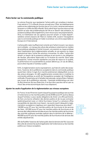 43
 Faire levier sur la commande publique
Faire levier sur la commande publique
Le volume financier que représente l’achat public est complexe à évaluer.
Il est estimé à 71,5 milliards d’euros annuels pour l’État, les établissements
publics et les collectivités (en fonction de ce l’on y inclut, certaines estimations
évoquent un chiffre de 200 milliards). De la même façon que les acteurs privés
doivent se saisir des problématiques de l’IA et en devenir des acheteurs, la
puissance publique devra également y avoir recours pour ses propres besoins.
Ainsi, la mobilisation de ces capitaux pourrait remplir un triple objectif :
satisfaire certains besoins de l’État en matière d’IA, soutenir l’écosystème
avec la commande publique et l’aider à constituer une vitrine exportable en
Europe et à l’international.
L’achat public reste insuffisamment orienté vers l’achat innovant. Les raisons
sont multiples : un manque de culture des acheteurs notamment en matière
de procédures adaptées à l’achat innovant, une aversion au risque juridique
dans l’exploitation de la réglementation actuelle, et une aversion au risque
opérationnel dans l’achat de solutions innovantes. En effet, l’achat doit
remplir un besoin de la puissance publique et est soumis à une obligation
de résultat, elle-même répercutée sur le titulaire du marché. Dans cette
perspective, l’achat innovant représente une prise de risque sur la qualité,
la performance et la soutenabilité du produit délivré qui, en cas de défaut,
pourra être imputée à l’acheteur public.
Enfin, la réglementation exclut expressément, sauf dans le cadre des excep-
tions, l’exercice de la préférence européenne dans la commande publique
quand bien même il s’agit d’un marché extrêmement déséquilibré vis-à-vis
des acteurs étrangers. Un défi supplémentaire consiste donc à mobiliser la
commande publique au profit de l’écosystème européen de l’intelligence
artificielle. D’autant plus qu’à l’échelle internationale, certains États n’hésitent
pas à jouer de la préférence nationale : l’exemple emblématique est celui
du Buy American Act aux États-Unis. Il ne faut donc pas être naïf et user au
mieux des armes économiques dont nous disposons.
Ajuster les seuils d’application de la réglementation aux niveaux européens
En France, le seuil financier à partir duquel la puissance publique est soumise
à l’ordonnance sur les marchés publics est de 25 000 euros HT, seuil au dessus
duquel l’acheteur a pour seules obligations de choisir une offre pertinente,
de faire une bonne utilisation des deniers publics et de ne pas contracter
systématiquement avec un même fournisseur lorsqu’il y a plusieurs offres
susceptibles de répondre à son besoin. Les seuils à partir desquels la régle-
mentation européenne s’applique sont cependant beaucoup plus élevé17 :
144 000 euros HT pour les marchés publics de fournitures et de services
de l’état ; 221 000 euros HT pour les marchés publics de fournitures et de
services des collectivités territoriales et pour les marchés publics de fournitures
des autorités publiques centrales opérant dans le domaine de la défense ;
443 000 euros HT pour les marchés publics de fournitures et de services des
entités adjudicatrices.
Afin de fluidifier l’exercice de l’achat public dans le domaine de l’IA, il pourrait
être utile de ramener les seuils d’application de l’ordonnance sur les marchés
publics aux niveaux européens.
17.  D’après la
mise à jour de
2018 : règlements
2017/2364,
2017/2365,
2017/2366
et 2017/2367
 