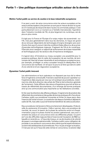 44
Partie 1 – Une politique économique articulée autour de la donnée
Mettre l’achat public au service du soutien à la base industrielle européenne
Il ne peut y avoir de saine concurrence entre les acteurs européens et les
acteurs extraeuropéens si les premiers ne sont pas en mesure de tenir la course
et s’il n’existe pas de réciprocité dans l’accès à la commande publique. C’est
particulièrement vrai à un moment où à l’échelle internationale, l’asymétrie
dans l’industrie mondiale de l’IA, et plus largement du numérique, est de
plus en plus criante.
Il s’agit pour la France et l’Europe d’un enjeu majeur de souveraineté : sur
l’IA, mais plus généralement dans tous les domaines, le risque est grand
de se retrouver dépendants de technologies d’origine étrangère sans avoir
d’autre choix que d’y recourir dans les conditions fixées ailleurs ou de se priver
d’avancées technologiques majeures. S’agissant de l’IA et du numérique,
l’État doit ainsi s’assigner un objectif de renforcement de la base industrielle
et technologique pour les secteurs clés d’importance stratégique.
Il s’agirait donc d’introduire au niveau européen une possibilité pour la
puissance publique, dans le cadre de la passation de ses marchés, de tenir
compte de l’état de la base industrielle et technologique européenne pour,
par exemple, privilégier un acteur européen lorsque le déséquilibre de la
concurrence est manifeste. Un tel ajout ne pourra se faire que dans le cadre
d’une volonté et d’une négociation européenne.
Dynamiser l’achat public innovant
Les administrations et leurs opérateurs ne disposent pas tous de la même
force d’ingénierie contractuelle. Il est donc essentiel de pouvoir capitaliser sur
l’expérience déjà acquise par ceux qui ont pratiqué ces procédures, notam-
ment du côté de la direction des achats de l’État et de la direction générale
de l’armement. Cette diffusion des retours d’expérience pourrait se faire au
travers de référentiels documentaires, d’un échange de bonnes pratiques
ainsi qu’une communication plus importante sur les réalisations concrètes.
En lien avec les directions des affaires juridiques, il s’agirait ainsi de produire des
référentiels documentaires et des guides de bonnes pratiques afin d’acculturer
l’acheteur public aux procédures innovantes et limiter le risque perçu dans
l’exercice de l’achat innovant. La constitution de réseaux d’acheteurs dépasse le
cadre de l’IA, mais celle-ci pourrait fortement bénéficier de cette acculturation.
Deux procédures mériteraient d’être prioritairement développées. D’abord,
celle du partenariat d’innovation. Celle-ci permet, dans une procédure de
marchés, de couvrir le besoin de la phase de recherche amont et d’expé-
rimentation jusqu’à la phase d’achat du produit opérationnel, sans avoir à
remettre les acteurs en concurrence entre ces différentes phases. Ce point
est l’une des difficultés majeures liées à l’exercice de l’exception de RD sur
laquelle on reviendra au : à l’issue des travaux, en cas de réussite et de volonté
de passer à une étape opérationnelle, l’acheteur public a pour obligation de
procéder à une remise en concurrence alors même que les expérimentations
auraient été satisfaisantes et prometteuses. Pour ne pas arranger la situation,
il n’est pas rare qu’à l’issue de cette remise en concurrence, la solution déjà
 