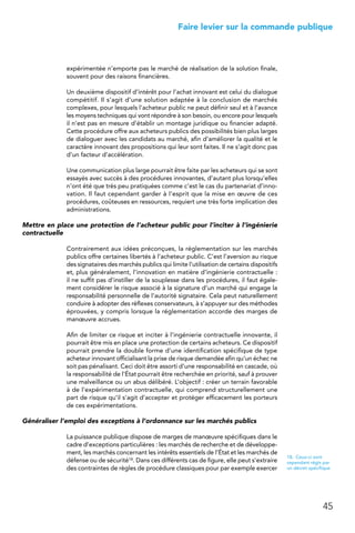 45
 Faire levier sur la commande publique
expérimentée n’emporte pas le marché de réalisation de la solution finale,
souvent pour des raisons financières.
Un deuxième dispositif d’intérêt pour l’achat innovant est celui du dialogue
compétitif. Il s’agit d’une solution adaptée à la conclusion de marchés
complexes, pour lesquels l’acheteur public ne peut définir seul et à l’avance
les moyens techniques qui vont répondre à son besoin, ou encore pour lesquels
il n’est pas en mesure d’établir un montage juridique ou financier adapté.
Cette procédure offre aux acheteurs publics des possibilités bien plus larges
de dialoguer avec les candidats au marché, afin d’améliorer la qualité et le
caractère innovant des propositions qui leur sont faites. Il ne s’agit donc pas
d’un facteur d’accélération.
Une communication plus large pourrait être faite par les acheteurs qui se sont
essayés avec succès à des procédures innovantes, d’autant plus lorsqu’elles
n’ont été que très peu pratiquées comme c’est le cas du partenariat d’inno-
vation. Il faut cependant garder à l’esprit que la mise en œuvre de ces
procédures, coûteuses en ressources, requiert une très forte implication des
administrations.
Mettre en place une protection de l’acheteur public pour l’inciter à l’ingénierie
contractuelle
Contrairement aux idées préconçues, la réglementation sur les marchés
publics offre certaines libertés à l’acheteur public. C’est l’aversion au risque
des signataires des marchés publics qui limite l’utilisation de certains dispositifs
et, plus généralement, l’innovation en matière d’ingénierie contractuelle :
il ne suffit pas d’instiller de la souplesse dans les procédures, il faut égale-
ment considérer le risque associé à la signature d’un marché qui engage la
responsabilité personnelle de l’autorité signataire. Cela peut naturellement
conduire à adopter des réflexes conservateurs, à s’appuyer sur des méthodes
éprouvées, y compris lorsque la réglementation accorde des marges de
manœuvre accrues.
Afin de limiter ce risque et inciter à l’ingénierie contractuelle innovante, il
pourrait être mis en place une protection de certains acheteurs. Ce dispositif
pourrait prendre la double forme d’une identification spécifique de type
acheteur innovant officialisant la prise de risque demandée afin qu’un échec ne
soit pas pénalisant. Ceci doit être assorti d’une responsabilité en cascade, où
la responsabilité de l’État pourrait être recherchée en priorité, sauf à prouver
une malveillance ou un abus délibéré. L’objectif : créer un terrain favorable
à de l’expérimentation contractuelle, qui comprend structurellement une
part de risque qu’il s’agit d’accepter et protéger efficacement les porteurs
de ces expérimentations.
Généraliser l’emploi des exceptions à l’ordonnance sur les marchés publics
La puissance publique dispose de marges de manœuvre spécifiques dans le
cadre d’exceptions particulières : les marchés de recherche et de développe-
ment, les marchés concernant les intérêts essentiels de l’État et les marchés de
défense ou de sécurité18. Dans ces différents cas de figure, elle peut s’extraire
des contraintes de règles de procédure classiques pour par exemple exercer
18.  Ceux-ci sont
cependant régis par
un décret spécifique
 
