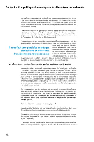 46
Partie 1 – Une politique économique articulée autour de la donnée
une préférence européenne, nationale, ou encore passer des marchés en gré
à gré selon des procédures adaptées. Sur le papier, ces exceptions donnent
beaucoup de libertés à l’acheteur public. En pratique, l’acheteur public est
frileux dans la mesure où les conditions d’usage des exceptions ne sont pas
parfaitement cadrées.
Il est donc nécessaire de généraliser l’emploi de ces exceptions lorsque cela
est possible et de les assortir de la production de guides de bonnes pratiques
qui pourraient contribuer à sécuriser l’acheteur public, s’agissant notamment
de l’exception de recherche et développement.
L’exception concernant les intérêts essentiels de l’État soulève quant à elle des
considérations spécifiques. En particulier, il n’est pas toujours aisé de déter-
miner avec précision les éléments
qui en relèvent ou non. Dans le
domaine de la santé par exemple,
on peut aisément considérer que
la constitution et la maîtrise d’un
entrepôt de données de santé des
citoyens auraient vocation à s’inscrire dans le cadre de cette exception. En
tout état de cause, il apparaît nécessaire d’en préciser la portée.
Un choix clair : mettre l’accent sur quatre secteurs stratégiques
Pour renforcer l’écosystème français et européen de l’intelligence artificielle,
il nous faut tirer parti des avantages comparatifs et des niches d’excel-
lence de notre économie. En d’autres termes, il nous faut déterminer les
secteurs prioritaires dans lesquels notre industrie peut sérieusement envisager
jouer un rôle de premier plan au niveau mondial et concurrencer les géants
extraeuropéens. Les contraintes budgétaires nous imposent par ailleurs de
refuser des logiques de saupoudrage : le soutien public à l’innovation doit
se concentrer sur les secteurs où les opportunités sont les plus importantes
à court et moyen termes.
Ces choix portent sur des secteurs qui ont acquis une maturité suffisante
pour lancer des opérations de transformation majeures qui nécessitent des
investissements importants. Pour autant, il faut favoriser au maximum les
expérimentations sur l’ensemble des autres secteurs qui permettent, à
peu de frais, de les faire croître en maturité et d’évaluer les potentialités
offertes par l’IA.
Comment identifier ces secteurs stratégiques ?
Impact : celui-ci doit être porteur de profondes transformations d’un point
de vue économique, mais également en termes d’intérêt général ;
Écosystème : la capacité à amorcer et entretenir une dynamique impose
de disposer au préalable d’un socle d’acteurs publics et privés solides sur
lequel s’appuyer ;
« Carburant initial » : la nature de celui-ci peut prendre des formes diverses,
mais il faut disposer d’une façon ou d’une autre de matière mobilisable sur
Il nous faut tirer parti des avantages
comparatifs et des niches
d’excellence de notre économie
 