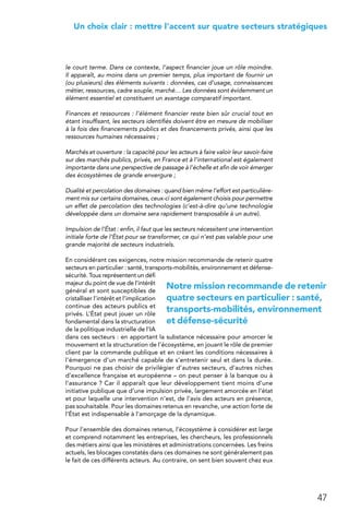 47
 Un choix clair : mettre l’accent sur quatre secteurs stratégiques
le court terme. Dans ce contexte, l’aspect financier joue un rôle moindre.
Il apparaît, au moins dans un premier temps, plus important de fournir un
(ou plusieurs) des éléments suivants : données, cas d’usage, connaissances
métier, ressources, cadre souple, marché… Les données sont évidemment un
élément essentiel et constituent un avantage comparatif important.
Finances et ressources : l’élément financier reste bien sûr crucial tout en
étant insuffisant, les secteurs identifiés doivent être en mesure de mobiliser
à la fois des financements publics et des financements privés, ainsi que les
ressources humaines nécessaires ;
Marchés et ouverture : la capacité pour les acteurs à faire valoir leur savoir-faire
sur des marchés publics, privés, en France et à l’international est également
importante dans une perspective de passage à l’échelle et afin de voir émerger
des écosystèmes de grande envergure ;
Dualité et percolation des domaines : quand bien même l’effort est particulière-
ment mis sur certains domaines, ceux-ci sont également choisis pour permettre
un effet de percolation des technologies (c’est-à-dire qu’une technologie
développée dans un domaine sera rapidement transposable à un autre).
Impulsion de l’État : enfin, il faut que les secteurs nécessitent une intervention
initiale forte de l’État pour se transformer, ce qui n’est pas valable pour une
grande majorité de secteurs industriels.
En considérant ces exigences, notre mission recommande de retenir quatre
secteurs en particulier : santé, transports-mobilités, environnement et défense-
sécurité. Tous représentent un défi
majeur du point de vue de l’intérêt
général et sont susceptibles de
cristalliser l’intérêt et l’implication
continue des acteurs publics et
privés. L’État peut jouer un rôle
fondamental dans la structuration
de la politique industrielle de l’IA
dans ces secteurs : en apportant la substance nécessaire pour amorcer le
mouvement et la structuration de l’écosystème, en jouant le rôle de premier
client par la commande publique et en créant les conditions nécessaires à
l’émergence d’un marché capable de s’entretenir seul et dans la durée.
Pourquoi ne pas choisir de privilégier d’autres secteurs, d’autres niches
d’excellence française et européenne – on peut penser à la banque ou à
l’assurance ? Car il apparaît que leur développement tient moins d’une
initiative publique que d’une impulsion privée, largement amorcée en l’état
et pour laquelle une intervention n’est, de l’avis des acteurs en présence,
pas souhaitable. Pour les domaines retenus en revanche, une action forte de
l’État est indispensable à l’amorçage de la dynamique.
Pour l’ensemble des domaines retenus, l’écosystème à considérer est large
et comprend notamment les entreprises, les chercheurs, les professionnels
des métiers ainsi que les ministères et administrations concernées. Les freins
actuels, les blocages constatés dans ces domaines ne sont généralement pas
le fait de ces différents acteurs. Au contraire, on sent bien souvent chez eux
Notre mission recommande de retenir
quatre secteurs en particulier : santé,
transports-mobilités, environnement
et défense-sécurité
 