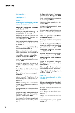 4
Sommaire
Introduction page 8
Synthèse page 14
Partie 1 –
Une politique économique articulée
autour de la donnée page 24
Renforcer l’écosystème européen
de la donnée page 26
Inciter les acteurs économiques à la
mutualisation de données page 29
Organiser l’ouverture au cas par cas
de certaines données détenues par
des entités privées page 33
Favoriser sans attendre les pratiques
de fouille de texte et de données
(TDM) page 35
Mettre en œuvre la portabilité dans
une visée citoyenne page 36
Réformer le cadre international appli-
cable aux transferts de donnéespage 38
Consolider et rendre visible l’éco-
système français de l’IA page 38
Créer un guichet unique d’information
sur l’IA page 39
Créer des labels pour augmenter la
visibilité de l’offre domestique en IA
page 39
Consolider les filières d’acheteurs
page 40
Faire levier sur la commande publi-
que page 43
Ajuster les seuils d’application de la
réglementation aux niveaux euro-
péens page 43
Mettre l’achat public au service du
soutien à la base industrielle euro-
péenne page 44
Dynamiser l’achat public innovant
page 44
Mettre en place une protection de
l’acheteur public pour l’inciter à l’in-
génierie contractuelle page 45
Généraliser l’emploi des exceptions à
l’ordonnance sur les marchés publics
page 45
Un choix clair : mettre l’accent sur
quatre secteurs stratégiques page 46
Mener une politique sectorielle autour
de grands enjeux page 48
Expérimenter des plateformes sec-
torielles page 53
Mettre en place des bacs à sable
d’innovation page 55
Mettre en œuvre une politique de la
donnée adaptée à chaque secteur
page 56
Initier une dynamique industrielle
européenne de l’IA page 57
Développer la robotique européenne
page 57
Faire du développement de l’IA pour
le transport une priorité de la future
agence d’innovation de rupturepage 58
Innover dans l’industrie du composant
adapté à l’IA page 58
Accélérer la mise en place d’infras-
tructures européennes en IA page 60
Transformation de l’État, État exem-
plaire page 62
Installer un coordinateur interminis-
tériel pour la mise en œuvre de la
stratégie page 62
Créer un pôle de compétences
mutualisées en IA dans l’État page 63
Intégrer l’IA dans la stratégie numé-
rique de l’État page 64
Partie 2 –
Pour une recherche agile et diffu-
sante page 72
Créer un réseau d’Instituts Interdisci-
plinaires d’Intelligence Artificielle
page 75
Mailler le territoire et les domaines
de recherche page 76
Réunir chercheurs, étudiants et entre-
prises page 79
Installer une coordination nationale
page 85
Amorcer le processus par un appel à
projets page 86
 
