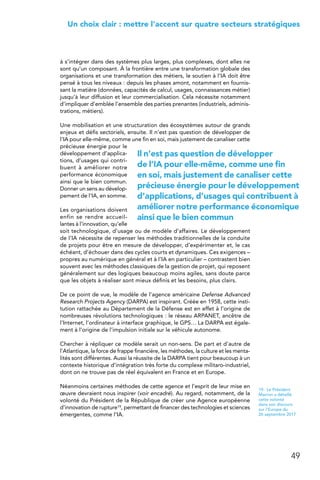 49
 Un choix clair : mettre l’accent sur quatre secteurs stratégiques
à s’intégrer dans des systèmes plus larges, plus complexes, dont elles ne
sont qu’un composant. À la frontière entre une transformation globale des
organisations et une transformation des métiers, le soutien à l’IA doit être
pensé à tous les niveaux : depuis les phases amont, notamment en fournis-
sant la matière (données, capacités de calcul, usages, connaissances métier)
jusqu’à leur diffusion et leur commercialisation. Cela nécessite notamment
d’impliquer d’emblée l’ensemble des parties prenantes (industriels, adminis-
trations, métiers).
Une mobilisation et une structuration des écosystèmes autour de grands
enjeux et défis sectoriels, ensuite. Il n’est pas question de développer de
l’IA pour elle-même, comme une fin en soi, mais justement de canaliser cette
précieuse énergie pour le
développement d’applica-
tions, d’usages qui contri-
buent à améliorer notre
performance économique
ainsi que le bien commun.
Donner un sens au dévelop-
pement de l’IA, en somme.
Les organisations doivent
enfin se rendre accueil-
lantes à l’innovation, qu’elle
soit technologique, d’usage ou de modèle d’affaires. Le développement
de l’IA nécessite de repenser les méthodes traditionnelles de la conduite
de projets pour être en mesure de développer, d’expérimenter et, le cas
échéant, d’échouer dans des cycles courts et dynamiques. Ces exigences –
propres au numérique en général et à l’IA en particulier – contrastent bien
souvent avec les méthodes classiques de la gestion de projet, qui reposent
généralement sur des logiques beaucoup moins agiles, sans doute parce
que les objets à réaliser sont mieux définis et les besoins, plus clairs.
De ce point de vue, le modèle de l’agence américaine Defense Advanced
Research Projects Agency (DARPA) est inspirant. Créée en 1958, cette insti-
tution rattachée au Département de la Défense est en effet à l’origine de
nombreuses révolutions technologiques : le réseau ARPANET, ancêtre de
l’Internet, l’ordinateur à interface graphique, le GPS… La DARPA est égale-
ment à l’origine de l’impulsion initiale sur le véhicule autonome.
Chercher à répliquer ce modèle serait un non-sens. De part et d’autre de
l’Atlantique, la force de frappe financière, les méthodes, la culture et les menta-
lités sont différentes. Aussi la réussite de la DARPA tient pour beaucoup à un
contexte historique d’intégration très forte du complexe militaro-industriel,
dont on ne trouve pas de réel équivalent en France et en Europe.
Néanmoins certaines méthodes de cette agence et l’esprit de leur mise en
œuvre devraient nous inspirer (voir encadré). Au regard, notamment, de la
volonté du Président de la République de créer une Agence européenne
d’innovation de rupture19, permettant de financer des technologies et sciences
émergentes, comme l’IA.
19.  Le Président
Macron a détaillé
cette volonté
dans son discours
sur l’Europe du
26 septembre 2017
Il n’est pas question de développer
de l’IA pour elle-même, comme une fin
en soi, mais justement de canaliser cette
précieuse énergie pour le développement
d’applications, d’usages qui contribuent à
améliorer notre performance économique
ainsi que le bien commun
 