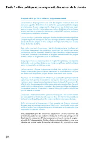 50
Partie 1 – Une politique économique articulée autour de la donnée
S’inspirer de ce qui fait la force des programmes DARPA
Les directeurs de programme : ce sont des experts reconnus dans leur
domaine, capables d’identifier et de porter les applications et technologies
prometteuses. Ils sont indépendants : ils prennent les décisions de façon
autonome pour éviter les frictions dues aux chaînes de décisions hiérarchiques
et sont nommés sur une durée relativement courte (3 à 5 ans) pour maintenir
cette dynamique et cette expertise ;
La prise de risque : par nature, les projets ambitieux techniquement comportent
une part importante de risque. Cette prise de risque doit faire partie intégrante
de la culture des projets et il ne faut pas avoir peur d’un taux de succès
faible de l’ordre de 10 %.
Des cycles courts et dynamiques : les développements se focalisent en
priorité sur des preuves de concept ou prototypes qui fonctionnent et au
potentiel de marché important. Ils se font dans des délais courts (maximum
5 ans) avec une capacité à démarrer et stopper immédiatement les projets
au fil du temps et au gré des succès et des échecs.
Des programmes aux objectifs précis : il s’agit d’être précis sur les objectifs
à atteindre en prenant garde de ne pas être prescriptifs sur les technologies
aptes à résoudre les problèmes posés.
Le financement : chaque programme est doté d’un budget important et
finance plusieurs équipes tout en en maintenant un nombre réduit (3 à 5), et
les délais dans lesquels les projets doivent être menés sont réduits.
Pour que ces modalités soient effectives, il faudra être particulièrement
vigilant sur trois points : l’acceptation de la prise de risque, la capacité à
mettre en œuvre les cycles courts et dynamiques ainsi que le financement. En
effet la prise de risque pose problème pour des raisons culturelles : l’argent
public doit être dépensé pour répondre à des besoins précis et les résultats
doivent être garantis. Il faut donc ici faire un choix politique fort et l’afficher
pour le mettre en œuvre.
La capacité à mettre en œuvre les cycles courts est quant à elle souvent freinée
par les supports contractuels, cela suppose donc de réformer les procédures
de la commande publique (voir les recommandations correspondantes).
Enfin, concernant le financement, il faut accepter de financer plusieurs
équipes pour un même projet dans un délai court, ce qui induit un surcoût
initial au profit d’une plus grande capacité d’innovation et d’une qualité plus
importante du résultat à terme.
Il faut cependant prendre en compte dès l’amont un certain nombre de
problématiques transverses (notamment sécurité et éthique), qui ne pourront
être intégrées a posteriori. C’est un enseignement issu du monde de la cyber-
sécurité : il n’est pas possible d’intégrer la dimension sécurité après coup sans
détruire une grande partie de ce qui a été construit. Il y a donc ici un enjeu
 