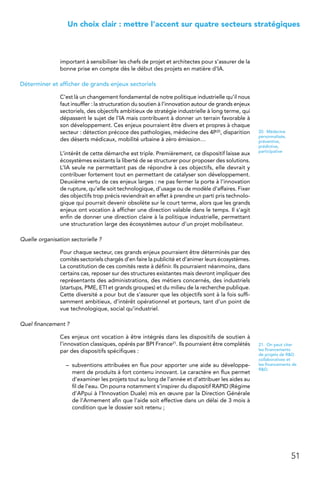 51
 Un choix clair : mettre l’accent sur quatre secteurs stratégiques
important à sensibiliser les chefs de projet et architectes pour s’assurer de la
bonne prise en compte dès le début des projets en matière d’IA.
Déterminer et afficher de grands enjeux sectoriels
C’est là un changement fondamental de notre politique industrielle qu’il nous
faut insuffler : la structuration du soutien à l’innovation autour de grands enjeux
sectoriels, des objectifs ambitieux de stratégie industrielle à long terme, qui
dépassent le sujet de l’IA mais contribuent à donner un terrain favorable à
son développement. Ces enjeux pourraient être divers et propres à chaque
secteur : détection précoce des pathologies, médecine des 4P20, disparition
des déserts médicaux, mobilité urbaine à zéro émission…
L’intérêt de cette démarche est triple. Premièrement, ce dispositif laisse aux
écosystèmes existants la liberté de se structurer pour proposer des solutions.
L’IA seule ne permettant pas de répondre à ces objectifs, elle devrait y
contribuer fortement tout en permettant de catalyser son développement.
Deuxième vertu de ces enjeux larges : ne pas fermer la porte à l’innovation
de rupture, qu’elle soit technologique, d’usage ou de modèle d’affaires. Fixer
des objectifs trop précis reviendrait en effet à prendre un parti pris technolo-
gique qui pourrait devenir obsolète sur le court terme, alors que les grands
enjeux ont vocation à afficher une direction valable dans le temps. Il s’agit
enfin de donner une direction claire à la politique industrielle, permettant
une structuration large des écosystèmes autour d’un projet mobilisateur.
Quelle organisation sectorielle ?
Pour chaque secteur, ces grands enjeux pourraient être déterminés par des
comités sectoriels chargés d’en faire la publicité et d’animer leurs écosystèmes.
La constitution de ces comités reste à définir. Ils pourraient néanmoins, dans
certains cas, reposer sur des structures existantes mais devront impliquer des
représentants des administrations, des métiers concernés, des industriels
(startups, PME, ETI et grands groupes) et du milieu de la recherche publique.
Cette diversité a pour but de s’assurer que les objectifs sont à la fois suffi-
samment ambitieux, d’intérêt opérationnel et porteurs, tant d’un point de
vue technologique, social qu’industriel.
Quel financement ?
Ces enjeux ont vocation à être intégrés dans les dispositifs de soutien à
l’innovation classiques, opérés par BPI France21. Ils pourraient être complétés
par des dispositifs spécifiques :
–	 subventions attribuées en flux pour apporter une aide au développe-
ment de produits à fort contenu innovant. Le caractère en flux permet
d’examiner les projets tout au long de l’année et d’attribuer les aides au
fil de l’eau. On pourra notamment s’inspirer du dispositif RAPID (Régime
d’APpui à l’Innovation Duale) mis en œuvre par la Direction Générale
de l’Armement afin que l’aide soit effective dans un délai de 3 mois à
condition que le dossier soit retenu ;
20.  Médecine
personnalisée,
préventive,
prédictive,
participative
21.  On peut citer
les financements
de projets de RD
collaboratives et
les financements de
RD.
 