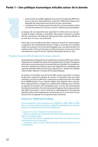 52
Partie 1 – Une politique économique articulée autour de la donnée
–	 concours dont le modèle a déjà été mis en œuvre22 et opéré par BPIFrance.
Ceux-ci peuvent éventuellement comporter différentes phases pour
lesquelles les aides deviennent de plus en plus importantes ;
–	 investissement en fonds propres à la suite d’un concours propre ou dans
une dernière phase d’un concours comme indiqué au point précédent.
La logique de ces dispositifs reste cependant la même dans tous les cas :
il s’agit de laisser émerger et d’accélérer des projets innovants en matière
d’IA qui contribuent à la réalisation des grands enjeux sectoriels affichés et
ne sont donc en aucun cas prescriptifs.
Il faut noter ici qu’une telle structuration n’est pas en mesure, et n’a pas vocation
à supplanter les investissements privés. Il s’agit en revanche d’un excellent
moyen de constituer une vitrine technologique avec une aide financière. En
matière privée, il faut que l’Europe se mette à la hauteur de ses concurrents
internationaux et que le venture capital se développe de plus en plus.
Organiser de grands défis articulés avec les enjeux sectoriels
Les grands enjeux de long-terme ne sauraient pour autant se suffire à eux-mêmes.
Il faut penser en parallèle l’émulation de l’écosystème dans la durée, l’émergence
et la mise en œuvre de solutions innovantes dans cet intervalle. En complément,
il est donc nécessaire de mettre en œuvre des dispositifs pour développer des
capacités opérationnelles à horizon plus rapproché (ex. : prévenir les maladies
nosocomiales, détecter en temps réel les cyberattaques).
Le soutien à l’innovation sous forme de défis occupe aujourd’hui une place
limitée dans l’approche publique du soutien à l’innovation alors que cette
méthode a prouvé son efficacité, notamment aux États-Unis avec le modèle
de la DARPA précité. Ceux-ci doivent afficher des objectifs clairs, quantita-
tifs et opérationnels et, malgré tout, suffisamment ambitieux pour stimuler
la capacité d’innovation de l’écosystème avec, à la clé, des récompenses
financières importantes. Il est donc proposé d’organiser dans chaque secteur
des défis d’innovation, visant à financer le développement de capacités
opérationnelles technologiquement ambitieuses sur le court-terme et qui
concourront à progresser sur les grands enjeux sectoriels.
S’inspirer de : DARPA Grand Challenge
Cette compétition a été organisée par la DARPA en 2004, 2005 (et 2007
dans un contexte urbain) et avait pour objectif de développer des véhicules
terrestres complètement autonomes capables de :
–	 parcourir le circuit indiqué en moins de 10 heures ;
–	 utiliser le système de positionnement GPS et éventuellement d’autres
signaux civils disponibles ;
–	 fonctionner de manière complètement autonome sans recevoir aucune
commande lors de son parcours ;
–	 ne percuter aucun un autre véhicule de façon intentionnelle au cours de
la compétition.
22.  Dans le cadre
des programmes
d’investissement
d’avenir à raison
de 35 M€ et
40 M€ par an
respectivement
dans le cadre du
concours mondial
de l’innovation
et du concours
d’innovation
numérique.
 