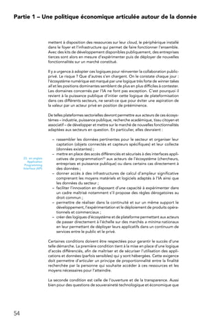 54
Partie 1 – Une politique économique articulée autour de la donnée
mettent à disposition des ressources sur leur cloud, le périphérique installé
dans le foyer et l’infrastructure qui permet de faire fonctionner l’ensemble.
Avec des kits de développement disponibles publiquement, des entreprises
tierces sont alors en mesure d’expérimenter puis de déployer de nouvelles
fonctionnalités sur un marché constitué.
Il y a urgence à adopter ces logiques pour réinventer la collaboration public-
privé. Le risque ? Que d’autres s’en chargent. On le constate chaque jour :
l’écosystème numérique est marqué par une logique très forte de winner takes
all et les positions dominantes semblent de plus en plus difficiles à contester.
Les domaines concernés par l’IA ne font pas exception. C’est pourquoi il
revient à la puissance publique d’initier cette logique de plateformisation
dans ces différents secteurs, ne serait-ce que pour éviter une aspiration de
la valeur par un acteur privé en position de prééminence.
De telles plateformes sectorielles devront permettre aux acteurs de ces écosys-
tèmes – industrie, puissance publique, recherche académique, tissu citoyen et
associatif – de développer et mettre sur le marché de nouvelles fonctionnalités
adaptées aux secteurs en question. En particulier, elles devraient :
–	 rassembler les données pertinentes pour le secteur et organiser leur
captation (objets connectés et capteurs spécifiques) et leur collecte
(données existantes) ;
–	 mettre en place des accès différenciés et sécurisés à des interfaces appli-
catives de programmation23 aux acteurs de l’écosystème (chercheurs,
entreprises et puissance publique) ou dans certains cas directement à
des données ;
–	 donner accès à des infrastructures de calcul d’ampleur significative
comprenant les moyens matériels et logiciels adaptés à l’IA ainsi que
les données du secteur ;
–	 faciliter l’innovation en disposant d’une capacité à expérimenter dans
un cadre maîtrisé notamment s’il propose des règles dérogatoires au
droit commun ;
–	 permettre de réaliser dans la continuité et sur un même support le
développement, l’expérimentation et le déploiement de produits opéra-
tionnels et commerciaux ;
–	 créer des logiques d’écosystème et de plateforme permettant aux acteurs
de passer directement à l’échelle sur des marchés a minima nationaux
en leur permettant de déployer leurs applicatifs dans un continuum de
services entre le public et le privé.
Certaines conditions doivent être respectées pour garantir le succès d’une
telle démarche. La première condition tient à la mise en place d’une logique
d’accès différenciés, afin de maîtriser et de sécuriser l’utilisation des appli-
cations et données (parfois sensibles) qui y sont hébergées. Cette exigence
doit permettre d’articuler un principe de proportionnalité entre la finalité
recherchée par la personne qui souhaite accéder à ces ressources et les
moyens nécessaires pour l’atteindre.
La seconde condition est celle de l’ouverture et de la transparence. Aussi
bien pour des questions de souveraineté technologique et économique que
23.  en anglais
Application
Programming
Interface (API)
 