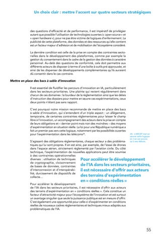 55
 Un choix clair : mettre l’accent sur quatre secteurs stratégiques
des questions d’efficacité et de performance, il est impératif de privilégier
autant que possible l’utilisation de technologies ouvertes (« open source » et
« open hardware »), pour ne pas être victime de logiques d’enfermement. La
publicité de cette plateforme, des données et des ressources qu’elle contient
est un facteur majeur d’adhésion et de mobilisation de l’écosystème considéré.
La dernière condition est celle de la prise en compte des contraintes secto-
rielles dans le développement des plateformes, comme par exemple la
gestion du consentement dans le cadre de la gestion des données à caractère
personnel. Au-delà des questions de conformité, cela doit permettre aux
différents acteurs de disposer à terme d’une boîte à outils pré approuvée, et
ainsi de les dispenser de développements complémentaires qu’ils auraient
dû consentir dans le cas contraire.
Mettre en place des bacs à sable d’innovation
Il est essentiel de fluidifier les parcours d’innovation en IA, particulièrement
dans les secteurs prioritaires. Une plainte qui revient régulièrement dans
chacun de ces domaines : la lourdeur de la réglementation ainsi que les délais
d’instruction des dossiers pour mettre en œuvre ces expérimentations, ceux
deux points n’étant pas sans rapport.
C’est pourquoi notre mission recommande de mettre en place des bacs
à sable d’innovation, qui s’entendent d’un triple aspect : un allègement,
temporaire, de certaines contraintes réglementaires pour laisser le champ
libre à l’innovation, un accompagnement des acteurs dans la prise en compte
de leurs obligations et – dernier point mais non des moindres – des moyens
d’expérimentation en situation réelle. La loi pour une République numérique a
fait un premier pas vers cette logique, notamment par les possibilités ouvertes
pour l’expérimentation dans les télécoms24.
S’agissant des obligations réglementaires, chaque secteur a des probléma-
tiques qui lui sont propres. Il en est ainsi, par exemple, de l’essai de drones
dans l’espace aérien, strictement réglementé par l’aviation civile. Du côté
technique, l’expérimentation de nouvelles applications peut être soumise
à des contraintes opérationnelles
diverses : utilisation de techniques
de cryptographie, cloisonnement
de bases de données, contraintes
d’interconnexion et d’interopérabi-
lité, durcissement de dispositifs de
collecte…
Pour accélérer le développement
de l’IA dans les secteurs prioritaires, il est nécessaire d’offrir aux acteurs
des terrains d’expérimentation en « conditions réelles ». Cela constitue un
facteur d’attractivité majeur pour l’écosystème de l’innovation et est surtout
un avantage singulier que seule la puissance publique est en mesure d’offrir.
C’est également une opportunité pour celle-ci d’expérimenter en conditions
réelles de nouveaux cadres réglementaires et techniques mieux adaptés aux
problématiques de l’IA.
24.  L’ARCEP met en
œuvre cette logique
et n’en est encore
qu’à ses débuts.
Pour accélérer le développement
de l’IA dans les secteurs prioritaires,
il est nécessaire d’offrir aux acteurs
des terrains d’expérimentation
en « conditions réelles »
 