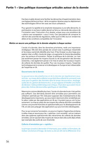 56
Partie 1 – Une politique économique articulée autour de la donnée
Ces bacs à sable doivent ainsi faciliter les démarches d’expérimentation dans
une logique de bout en bout : de la conception itérative jusqu’au déploiement
des technologies d’IA en lien avec ses futurs utilisateurs.
Pour garantir la rapidité et la simplicité nécessaires à une telle démarche, la
participation à ces bacs à sable devrait se faire sur demande des acteurs de
l’innovation avec l’instruction d’un dossier unique sous une procédure de
« silence vaut acceptation » sous 3 mois. Ceci permettrait de consacrer le
rôle fort des autorités de régulations, telles que la CNIL tout en rendant les
délais et les conditions compatibles de l’innovation.
Mettre en œuvre une politique de la donnée adaptée à chaque secteur
L’accès à la donnée, dans les domaines prioritaires, revêt une importance
stratégique. Elle doit être pensée de concert avec la politique industrielle
et les enjeux sectoriels détaillés plus haut. Il faut brasser au plus large pour
espérer créer un effet « boule de neige » et augmenter le champ des possibles
pour les porteurs d’innovation. Penser la politique de la donnée, ce n’est
pas seulement penser les moyens d’accès ou de récupération des données
existantes, c’est également penser à la mise en place de nouveaux moyens
de collecte de données de qualité. Pour ces nouveaux moyens, l’expertise
technologique est à conserver et à développer en Europe et est indissociable
de l’expertise en IA.
Gouvernance de la donnée
La gouvernance des plateformes et de la donnée est régulièrement sous-
estimée : au niveau de la collecte (ce qui doit être collecté et comment) mais
aussi pour la gestion des données dans le temps (structuration, stockage,
cycles de vie, gestion de besoins etc.), ce qui suppose d’installer une chaîne
de décision. Cette problématique est critique, il faut donc que soient mis en
place des chaînes décisionnelles spécifiques et identifiées.
Néanmoins comme détaillé plus haut, l’accès à la donnée brute n’est parfois
pas suffisant. Ces dernières doivent être annotées pour permettre une
utilisation optimale par l’IA. Cela peut supposer des investissements et des
développements importants, qui pourraient néanmoins être rentabilisés par
la valeur créée par des applications en IA qui n’auraient pas pu voir le jour
autrement. La mise en place de ces moyens de collecte doit être considérée
comme une priorité financière et opérationnelle pour le développement de
l’IA, et cela sans préjuger des applications qui pourront être développées.
Pour ce qui concerne l’annotation, on pourra s’inspirer d’approches similaires
à celles mises en œuvre pour les « captchas » (voir encadré) : soit en insérant
dans des systèmes opérationnels des mécanismes de collecte de données
annotées, soit en ajoutant des moyens de mesure dans des outils déjà utilisés
(par exemple des outils de suivi d’activité).
Collecte d’annotation par « captcha »
Le principe consiste à demander à l’internaute, pour valider un formulaire, de
réaliser une lecture d’image, de texte ou de son afin de le différencier d’un
 