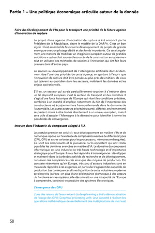 58
Partie 1 – Une politique économique articulée autour de la donnée
Faire du développement de l’IA pour le transport une priorité de la future agence
d’innovation de rupture
Le projet d’une agence d’innovation de rupture a été annoncé par le
Président de la République, citant le modèle de la DARPA. C’est un bon
signal : il est essentiel de favoriser le développement de projets de grande
envergure avec un pilotage dédié et des fonds importants. Ce serait égale-
ment une manière de mobiliser un imaginaire européen autour de grandes
ambitions – qui ont fait souvent les succès de la construction européenne –
tout en utilisant des méthodes de soutien à l’innovation qui ont fait leurs
preuves dans d’autres pays.
Le soutien au développement de l’intelligence artificielle doit évidem-
ment être l’une des priorités de cette agence, en gardant à l’esprit que
l’innovation de rupture doit être pensée au plus près des métiers, de ceux
qui opèrent au quotidien dans les secteurs, maîtrisent les données et les
enjeux opérationnels.
S’il est un secteur qui aurait particulièrement vocation à s’intégrer dans
un tel dispositif européen, c’est le secteur du transport et des mobilités. Il
s’agit d’une force historique de l’Europe qui réunit les conditions précitées,
combinée à un marché d’ampleur, notamment du fait de l’importance des
constructeurs et équipementiers franco-allemands dans le domaine de
l’automobile. Les autres secteurs prioritaires (santé, défense, environnement)
se prêtent moins à être traités directement à un niveau européen, mais il
sera utile d’associer l’Allemagne à la démarche pour identifier à terme les
possibilités de convergence.
Innover dans l’industrie du composant adapté à l’IA
Le postulat premier est celui-ci : tout développement en matière d’IA et de
numérique repose sur l’existence de composants avancés de différents types
(CPU, GPU et autres variantes pour les processeurs ; mémoires embarquées).
Ce sont ces composants et la puissance qu’ils apportent qui ont rendu
possibles les dernières avancées en matière d’IA. Le domaine du composant
informatique est une industrie de très haute technologie et d’importance
stratégique pour l’Europe. Il nous faut répondre à trois exigences : développer
et maintenir dans la durée des activités de recherche et de développement,
conserver des compétences clés ainsi que des moyens de production. On
constate néanmoins qu’en Europe, très peu d’acteurs industriels sont en
mesure de répondre à ces exigences, en particulier s’agissant des capacités de
production. Les conséquences d’une disparition de cette industrie européenne
seraient très lourdes : en plus d’une dépendance dramatique à des acteurs
du hardware extraeuropéens, elle découlerait sur une incapacité de l’Europe
à comprendre, concevoir et produire des systèmes électroniques.
L’émergence des GPU
L’une des raisons de l’essor récent du deep learning a été la démocratisation
de l’usage des GPU (Graphical processing unit). Leur capacité à réaliser des
opérations mathématiques (essentiellement des multiplications de matrices)
 