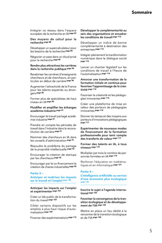 5
Sommaire
Intégrer ce réseau dans l’espace
européen de la recherche en IApage 87
Des moyens de calcul pour la
recherche page 88
Développer un supercalculateur pour
les besoins de la recherche page 89
Négocier un pass dans un cloud privé
pour la recherche page 89
Rendre plus attractives les carrières
dans la recherche publique page 90
Revaloriser les carrières d’enseignants
chercheurs et de chercheurs, en par-
ticulier en début de carrière page 90
Augmenter l’attractivité de la France
pour les talents expatriés ou étran-
gers page 90
Former plus de spécialistes de haut
niveau en IA page 90
Fluidifier et amplifier les échanges
académie-industrie page 91
Encourager le travail partagé acadé-
mie-industrie page 91
Prendre en compte les périodes de
travail dans l’industrie dans la recons-
titution de carrière page 91
Nommer des chercheurs en IA dans
les conseils d’administration page 91
Résoudre le problème du partage
de la propriété intellectuelle page 92
Encourager la création de startups
par les chercheurs page 92
Encourager par le co-financement la
création de chaires industriellespage 92
Partie 3 –
Anticiper et maîtriser les impacts
sur le travail et l’emploi page 100
Anticiper les impacts sur l’emploi
et expérimenter page 107
Créer un lab public de la transforma-
tion du travail page 107
Cibler certains dispositifs sur les
emplois à plus haut risque d’auto-
matisation page 109
Financer des expérimentationspage 112
Développer la complémentarité au
sein des organisations et encadrer
les conditions de travail page 112
Développer un indice de bonne
complémentarité à destination des
entreprises page 112
Intégrer pleinement la transformation
numérique dans le dialogue social
page 113
Lancer un chantier législatif sur les
conditions de travail à l’heure de
l’automatisation page 114
Amorcer une transformation de la
formation initiale et continue pour
favoriser l’apprentissage de la créa-
tivité page 114
Favoriser la créativité et les pédago-
gies innovantes page 116
Créer une plateforme de mise en
valeur des porteurs de pédagogies
innovantes page 116
Donner du temps et des moyens aux
porteurs d’innovations pédagogiques
page 117
Expérimenter de nouveaux modes
de financement de la formation
professionnelle pour tenir compte
des transferts de valeur page 117
Former des talents en IA, à tous
niveaux page 119
Multiplier par trois le nombre de per-
sonnes formées en IA page 119
Renforcer l’éducation en mathéma-
tiques et en informatique page 121
Partie 4 –
L’intelligence artificielle au service
d’une économie plus écologique
page 122
Inscrire le sujet à l’agenda interna-
tional page 125
Favoriser la convergence de la tran-
sition écologique et du développe-
ment de l’IA page 125
Mettre en place un lieu dédié à la
rencontre de la transition écologique
et de l’IA page 125
 