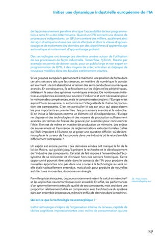 59
 Initier une dynamique industrielle européenne de l’IA
de façon massivement parallèle ainsi que l’accessibilité de leur programma-
tion à cette fin a été déterminante. Quand un CPU contient une dizaine de
processeurs indépendants, un GPU en contient des milliers, accélérant ainsi
de façon drastique la vitesse des calculs effectués et donc la vitesse d’appren-
tissage et de traitement des données par des algorithmes d’apprentissage
automatique et notamment d’apprentissage profond.
Des technologies ont émergé ces dernières années autour de l’utilisation
de ces processeurs de façon industrielle. Tensorflow, PyTorch, Theano par
exemple on permis de donner accès, pour un public large et non expert en
programmation de GPU, à des moyens de créer, entraîner et déployer de
nouveaux modèles dans des boucles extrêmement courtes.
Si les groupes européens parviennent à maintenir une position de force dans
certains secteurs tels que les senseurs, en matière de numérique le constat
est alarmant : ils ont abandonné le terrain des semi-conducteurs numériques
avancés. En conséquence, ils se focalisent sur les objets et les périphériques,
délaissant le cœur des systèmes numériques avancés. De nombreuses initia-
tives européennes existent pour soutenir l’industrie et sont nécessaires pour
le maintien des compétences, mais le constant reste cinglant : l’Europe n’est
aujourd’hui ni souveraine, ni autonome sur l’intégralité de la chaîne de produc-
tion des composants. C’est en particulier le cas sur ceux qui apparaissent
les plus importants en premier lieu : les processeurs avancés et la mémoire.
Si on inclut la fabrication comme un élément clé d’indépendance, l’Europe
ne dispose ni des technologies ni des moyens de production suffisamment
avancés (en termes de finesse de gravure par exemple) pour concurrencer
l’Asie. Il en est de même en matière de production de mémoire. Les enjeux
de souveraineté et l’existence de réglementations extraterritoriales (telles
qu’ITAR) imposent à l’Europe de se poser une question difficile : où devons-
nous placer le curseur de l’autonomie dans une industrie où le retard semble
difficilement rattrapable ?
Un espoir est encore permis : ces dernières années ont marqué la fin de la
loi de Moore, qui guidait jusqu’à présent la recherche et le développement
de l’industrie des composants. Cet état de fait impose à l’ensemble de l’éco-
système de se réinventer et d’innover hors des sentiers historiques. Cette
opportunité pourrait être saisie dans le contexte de l’IA pour produire de
nouvelles approches non pas dans une course à la technologie au sens où
elle était habituellement entendue, mais plutôt pour produire de nouvelles
architectures innovantes, économes en énergie.
Parmi les pistes évoquées, on pourra notamment retenir le calcul en mémoire26
et les approches neuromorphiques (voir encadré). En effet, les performances
d’un système tiennent certes à la qualité de ses composants, mais ceci dans une
proportion relativement faible en comparaison avec l’architecture du système
dans son ensemble (processeurs, mémoire et flux de données dans la machine).
Qu’est-ce que la technologie neuromorphique ?
Cette technologie s’inspire de l’organisation interne du cerveau, capable de
tâches cognitives impressionnantes avec moins de consommation qu’une
26.  http://www.
roboticsflagship.eu/
 