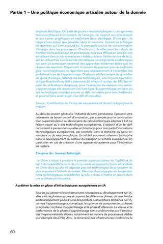 60
Partie 1 – Une politique économique articulée autour de la donnée
ampoule électrique. On parle de puces « neuromorphiques ». Les systèmes
neuromorphiques économisent de l’énergie par rapport aux processeurs
et aux cartes graphiques en exploitant deux stratégies. D’une part, ils
rapprochent autant que possible calcul et mémoire, limitant les échanges
de données qui sont aujourd’hui la principale source de consommation
d’énergie dans les processeurs. D’autre part, ils effectuent les calculs de
manière moins précise que les processeurs, mais plus efficace en énergie, soit
en utilisant des circuits numériques à faible précision (faible nombre de bits),
soit en utilisant les non-linéarités intrinsèques de composants électroniques
qui sont un composant essentiel des approches modernes telles que les
réseaux de neurones. Cependant, il convient de préciser que ces technolo-
gies neuromorphiques ne répondent pas nécessairement à l’ensemble des
problématiques de l’apprentissage. Quelques articles tentent de quantifier
les gains d’énergie obtenus via ces technologies, ainsi la puce neuromor-
phique TrueNorth de IBM consomme 20 mW/cm2 au lieu de 100 W/cm2
pour les ordinateurs classiques, pour l’exécution de réseaux neuronaux.
L’apprentissage est cependant fait hors ligne. L’apprentissage en ligne via
ces technologies constitue encore un défi non résolu pour nos chercheurs,
et pourrait faire ainsi l’objet d’un défi d’innovation.
Source : Contribution du Centre de nanoscience et de technologie pour la
mission.
Au-delà du soutien général à l’industrie du semi-conducteur, il pourrait être
nécessaire de lancer un défi d’innovation, par exemple pour la construction
d’un supercalculateur ou de moyens de calcul embarqués adaptés à l’IA ne
faisant appel qu’à des technologies européennes. L’objectif d’un tel défi
consisterait à penser de nouvelles architectures pour tirer parti d’innovations
technologiques européennes, par exemple dans le domaine du calcul en
mémoire ou du neuromorphique. Un tel défi trouverait utilement à s’inscrire
dans le développement du secteur du transport à l’échelle européenne, en
particulier en cas de création d’une agence européenne pour l’innovation
de rupture.
S’inspirer de : Sunway TaihuLight
La Chine a réussi à produire le premier supercalculateur du Top500 et du
top 5 du Green500 à partir de composants uniquement chinois et produits
en Chine alors qu’elle ne disposait pas des technologies de production les
plus avancées à l’échelle mondiale. Elle s’est donc appuyée sur les généra-
tions technologiques précédentes qu’elle a réussi à mettre en œuvre dans
une architecture innovante.
Accélérer la mise en place d’infrastructures européennes en IA
Pour ce qui concerne les infrastructures nécessaires au développement de l’IA,
elles sont de plusieurs ordres et couvrent les différentes phases, de la recherche
au développement jusqu’à la vie des produits. Dans certains domaines de l’IA,
comme l’apprentissage automatique, le cycle de vie comporte deux phases
principales : la phase d’apprentissage et la phase d’inférence. La vitesse et la
performance de la phase d’apprentissage sont conditionnées par l’ampleur
des moyens matériels alloués, notamment en matière de processeurs dédiés
(par exemple des GPU). Ainsi, la dimension des infrastructures conditionne la
 