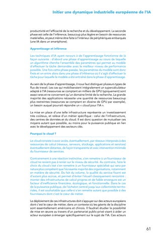 61
 Initier une dynamique industrielle européenne de l’IA
productivité et l’efficacité de la recherche et du développement. La seconde
phase est celle de l’inférence, beaucoup plus légère en besoin de ressources
matérielles, et peut même être faite à l’intérieur de périphériques embarqués
(une IA dans un smartphone).
Apprentissage et inférence
Les techniques d’IA ayant recours à de l’apprentissage fonctionne de la
façon suivante : d’abord une phase d’apprentissage au cours de laquelle
un algorithme cherche l’ensemble des paramètres qui permet au modèle
d’effectuer la tâche demandée avec le meilleur niveau de performance
possible. Une fois cette phase passée, les paramètres du modèle sont donc
fixés et on entre alors dans une phase d’inférence où il s’agit d’effectuer la
tâche pour laquelle le modèle a été entraîné dans la phase d’apprentissage.
Au sein de la phase d’apprentissage, il nous faut distinguer plusieurs types de
flux de travail. Les cas qui mobiliseraient intégralement un supercalculateur
adapté à l’IA (ressources se comptant en milliers de GPU typiquement) sont
assez rares et ne concernent qu’un domaine limité de la recherche. La grande
majorité des applications nécessite une quantité de ressources beaucoup
plus restreintes (ressources se comptant en dizaine de GPU par exemple),
un besoin auquel pourrait répondre un « cloud pour l’IA ».
La mise en place d’une telle infrastructure représente un investissement
très coûteux, et relève d’un métier spécifique : celui de l’infrastructure,
des centres de données et du cloud. Il est donc question de mutualiser ces
moyens autant que possible, au moins pour la puissance publique en lien
avec le développement des secteurs clés.
Pourquoi le cloud ?
Le cloud consiste à avoir accès, éventuellement, par réseaux interposés à des
ressources de calcul (réseaux, serveurs, stockage, applications et services)
éventuellement distantes, de façon transparente et avec intervention minimale
du fournisseur de services.
Contrairement à une réaction instinctive, s’en remettre à un fournisseur de
cloud ne revient pas à renier sur le niveau de sécurité. Au contraire, faire le
choix du cloud c’est s’en remettre à un fournisseur spécialisé qui sera par
nature plus compétent que l’écrasante majorité des organisations, notamment
en matière de sécurité. Du fait du volume, la qualité du service fourni est
d’autant plus accrue, et permet d’éviter l’écueil classiquement rencontré :
monter des infrastructures de calcul propres et de faible envergure est un
facteur d’inefficience financière, écologique, et fonctionnelle. Dans le cas
de la puissance publique, de l’échelon central jusqu’aux collectivités territo-
riales, il est souhaitable que celle-ci s’en remette autant que possible à des
fournisseurs dont c’est le cœur de métier.
Le déploiement de ces infrastructures doit s’appuyer sur des acteurs européens
dont c’est le cœur de métier, dans un contexte où les géants de la discipline
sont essentiellement américains et chinois. Il faudrait étudier la possibilité
de mise en œuvre au travers d’un partenariat public-privé visant à aider un
acteur européen à émerger spécifiquement sur le sujet de l’IA. Ces acteurs
 