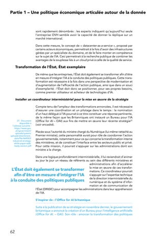 62
Partie 1 – Une politique économique articulée autour de la donnée
sont rapidement dénombrés : les experts indiquent qu’aujourd’hui seule
l’entreprise OVH semble avoir la capacité de donner la réplique sur un
marché international.
Dans cette mesure, le concept de « datacenter-as-a-service », proposé par
certains acteurs économiques, permettrait à la fois d’avoir des infrastructures
gérées par un spécialiste du domaine, et de le faire monter en compétence
sur le sujet de l’IA. Ceci permettrait à la recherche publique de combiner les
avantages de la souplesse liés à un cloud privé à celle de la qualité de service.
Transformation de l’État, État exemplaire
De même que les entreprises, l’État doit également se transformer afin d’être
en mesure d’intégrer l’IA à la conduite des politiques publiques. Cette trans-
formation est nécessaire à la fois dans une perspective de modernisation et
d’augmentation de l’efficacité de l’action publique, ainsi que dans un souci
d’exemplarité : l’État doit donc se positionner, pour ses propres besoins,
comme premier utilisateur et acheteur de technologies d’IA.
Installer un coordinateur interministériel pour la mise en œuvre de la stratégie
Compte tenu de l’ampleur des transformations annoncées, il est nécessaire
d’assurer une coordination et un pilotage dans le temps : la nomination
d’un haut délégué à l’IA pourrait à ce titre constituer une réponse pertinente,
de la même façon que les Britanniques ont instauré un Bureau pour l’IA
(Office for AI – OAI) aux fins de mettre en œuvre leur récente stratégie27
(voir encadré).
Placée sous l’autorité du ministre chargé du Numérique (lui-même rattaché au
Premier ministre), cette personnalité aurait pour rôle de coordonner l’action
gouvernementale, notamment pour ce qui concerne la transformation interne
des ministères, et de constituer l’interface entre les secteurs public et privé.
Pour cette mission, il pourrait s’appuyer sur les administrations dont son
ministre a la charge.
Dans une logique profondément interministérielle, il lui reviendrait d’animer
au jour le jour un réseau de référents au sein des différents ministères et
administrations afin d’accélérer
la mise en œuvre de ces transfor-
mations. Ce coordinateur pourrait
s’appuyer sur l’expertise technique
de la direction interministérielle du
numérique et du système d’infor-
mation et de communication de
l’État (DINSIC) pour accompagner les administrations dans leur appréhension
de l’IA.
S’inspirer de : l’Office for AI britannique
Suite à la publication de sa stratégie en novembre dernier, le gouvernement
britannique a annoncé la création d’un Bureau pour l’intelligence artificielle
(Office for AI. – OAI). Son rôle : amorcer la transformation des politiques
27. Document
disponible à
l’adresse suivante :
https://www.gov.
uk/government/
uploads/system/
uploads/attachment_
data/file/664563/
industrial-strategy-
white-paper-web-
ready-version.pdf
L’État doit également se transformer
afin d’être en mesure d’intégrer l’IA
à la conduite des politiques publiques
 