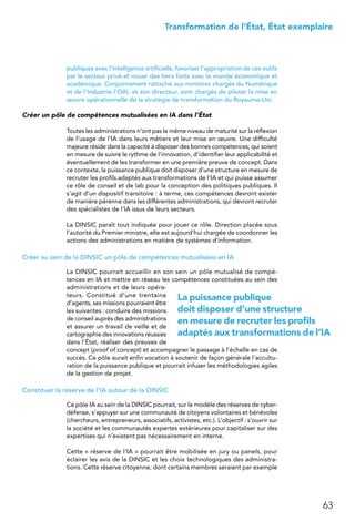 63
 Transformation de l’État, État exemplaire
publiques avec l’intelligence artificielle, favoriser l’appropriation de ces outils
par le secteur privé et nouer des liens forts avec le monde économique et
académique. Conjointement rattaché aux ministres chargés du Numérique
et de l’Industrie l’OAI, et son directeur, sont chargés de piloter la mise en
œuvre opérationnelle de la stratégie de transformation du Royaume-Uni.
Créer un pôle de compétences mutualisées en IA dans l’État
Toutes les administrations n’ont pas le même niveau de maturité sur la réflexion
de l’usage de l’IA dans leurs métiers et leur mise en œuvre. Une difficulté
majeure réside dans la capacité à disposer des bonnes compétences, qui soient
en mesure de suivre le rythme de l’innovation, d’identifier leur applicabilité et
éventuellement de les transformer en une première preuve de concept. Dans
ce contexte, la puissance publique doit disposer d’une structure en mesure de
recruter les profils adaptés aux transformations de l’IA et qui puisse assumer
ce rôle de conseil et de lab pour la conception des politiques publiques. Il
s’agit d’un dispositif transitoire : à terme, ces compétences devront exister
de manière pérenne dans les différentes administrations, qui devront recruter
des spécialistes de l’IA issus de leurs secteurs.
La DINSIC paraît tout indiquée pour jouer ce rôle. Direction placée sous
l’autorité du Premier ministre, elle est aujourd’hui chargée de coordonner les
actions des administrations en matière de systèmes d’information.
Créer au sein de la DINSIC un pôle de compétences mutualisées en IA
La DINSIC pourrait accueillir en son sein un pôle mutualisé de compé-
tences en IA et mettre en réseau les compétences constituées au sein des
administrations et de leurs opéra-
teurs. Constitué d’une trentaine
d’agents, ses missions pourraient être
les suivantes : conduire des missions
de conseil auprès des administrations
et assurer un travail de veille et de
cartographie des innovations réussies
dans l’État, réaliser des preuves de
concept (proof of concept) et accompagner le passage à l’échelle en cas de
succès. Ce pôle aurait enfin vocation à soutenir de façon générale l’accultu-
ration de la puissance publique et pourrait infuser les méthodologies agiles
de la gestion de projet.
Constituer la réserve de l’IA autour de la DINSIC
Ce pôle IA au sein de la DINSIC pourrait, sur le modèle des réserves de cyber-
défense, s’appuyer sur une communauté de citoyens volontaires et bénévoles
(chercheurs, entrepreneurs, associatifs, activistes, etc.). L’objectif : s’ouvrir sur
la société et les communautés expertes extérieures pour capitaliser sur des
expertises qui n’existent pas nécessairement en interne.
Cette « réserve de l’IA » pourrait être mobilisée en jury ou panels, pour
éclairer les avis de la DINSIC et les choix technologiques des administra-
tions. Cette réserve citoyenne, dont certains membres seraient par exemple
La puissance publique
doit disposer d’une structure
en mesure de recruter les profils
adaptés aux transformations de l’IA
 