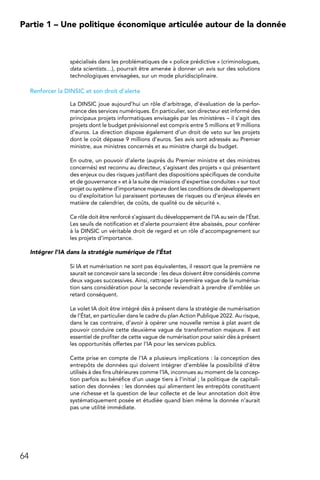 64
Partie 1 – Une politique économique articulée autour de la donnée
spécialisés dans les problématiques de « police prédictive » (criminologues,
data scientists…), pourrait être amenée à donner un avis sur des solutions
technologiques envisagées, sur un mode pluridisciplinaire.
Renforcer la DINSIC et son droit d’alerte
La DINSIC joue aujourd’hui un rôle d’arbitrage, d’évaluation de la perfor-
mance des services numériques. En particulier, son directeur est informé des
principaux projets informatiques envisagés par les ministères – il s’agit des
projets dont le budget prévisionnel est compris entre 5 millions et 9 millions
d’euros. La direction dispose également d’un droit de veto sur les projets
dont le coût dépasse 9 millions d’euros. Ses avis sont adressés au Premier
ministre, aux ministres concernés et au ministre chargé du budget.
En outre, un pouvoir d’alerte (auprès du Premier ministre et des ministres
concernés) est reconnu au directeur, s’agissant des projets « qui présentent
des enjeux ou des risques justifiant des dispositions spécifiques de conduite
et de gouvernance » et à la suite de missions d’expertise conduites « sur tout
projet ou système d’importance majeure dont les conditions de développement
ou d’exploitation lui paraissent porteuses de risques ou d’enjeux élevés en
matière de calendrier, de coûts, de qualité ou de sécurité ».
Ce rôle doit être renforcé s’agissant du développement de l’IA au sein de l’État.
Les seuils de notification et d’alerte pourraient être abaissés, pour conférer
à la DINSIC un véritable droit de regard et un rôle d’accompagnement sur
les projets d’importance.
Intégrer l’IA dans la stratégie numérique de l’État
Si IA et numérisation ne sont pas équivalentes, il ressort que la première ne
saurait se concevoir sans la seconde : les deux doivent être considérés comme
deux vagues successives. Ainsi, rattraper la première vague de la numérisa-
tion sans considération pour la seconde reviendrait à prendre d’emblée un
retard conséquent.
Le volet IA doit être intégré dès à présent dans la stratégie de numérisation
de l’État, en particulier dans le cadre du plan Action Publique 2022. Au risque,
dans le cas contraire, d’avoir à opérer une nouvelle remise à plat avant de
pouvoir conduire cette deuxième vague de transformation majeure. Il est
essentiel de profiter de cette vague de numérisation pour saisir dès à présent
les opportunités offertes par l’IA pour les services publics.
Cette prise en compte de l’IA a plusieurs implications : la conception des
entrepôts de données qui doivent intégrer d’emblée la possibilité d’être
utilisés à des fins ultérieures comme l’IA, inconnues au moment de la concep-
tion parfois au bénéfice d’un usage tiers à l’initial ; la politique de capitali-
sation des données : les données qui alimentent les entrepôts constituent
une richesse et la question de leur collecte et de leur annotation doit être
systématiquement posée et étudiée quand bien même la donnée n’aurait
pas une utilité immédiate.
 
