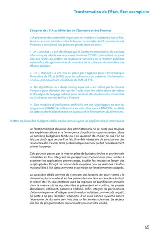 65
 Transformation de l’État, État exemplaire
S’inspirer de : l’IA au Ministère de l’Économie et des Finances
L’IA présente des potentiels importants en matière d’assistance aux utilisa-
teurs ou encore de lutte contre la fraude. Le ministre de l’Économie et des
Finances a ainsi lancé des premiers projets dans ce sens :
i.  Un « chatbot » a été développé par le Centre interministériel de services
informatiques relatifs aux ressources humaines (CISIRH) permettant un accès
aisé aux règles de gestion de ressources humaines de la fonction publique
au bénéfice des gestionnaires du ministère de la culture et du ministère des
affaires sociales.
ii.  Un « chatbot » a été mis en place par l’Agence pour l’Informatique
Financière de l’État (AIFE) pour les utilisateurs du système d’information
Chorus, principalement constitués de PME et TPE.
iii.  Un algorithme de « deep mining supervisé » est utilisé par la douane
française pour détecter des cas de fraude dans les déclarations de valeur
et d’analyse de langage naturel pour détecter des duplications d’identités
ou d’adresses sur des trafics à l’import.
iv.  Des modules d’intelligence artificielle ont été développés au sein du
programme SIRANO de lutte contre les trafics financiers à TRACFIN, la cellule
de lutte contre le blanchiment de capitaux et le financement du terrorisme.
Mettre en place des budgets dédiés et pluriannuels pour les applications prometteuses
Le fonctionnement classique des administrations ne se prête pas toujours
aux expérimentations et à l’émergence d’applications prometteuses : dans
un contexte budgétaire tendu où il est question de choisir ce que l’on ne
fait pas plutôt que ce que l’on fait, il semble nécessaire de sanctuariser des
ressources afin d’éviter cette problématique du choix qui fait nécessairement
primer l’urgence.
Cela pourrait passer par la mise en place de budgets dédiés et pluriannuels
utilisables en flux intégrant les perspectives d’économies pour inciter à
examiner les applications prometteuses, étudier les impacts et lancer des
projets pilotes. Il s’agit de donner de la souplesse pour se saisir des transfor-
mations liées à l’IA dans un rythme et un mode de fonctionnement adaptés.
Le caractère dédié permet de s’extraire des besoins de court terme ; la
dimension pluriannuelle et en flux permet de faire face au caractère évolutif
et réactif de l’IA, qui contraste avec les logiques de planification annuelle
dans la mesure où les opportunités se présentent en continu, les projets
aboutissent, échouent, passent à l’échelle. Enfin, intégrer les perspectives
d’économie permet d’intégrer une dimension incitative comme coût négatif,
de sorte à ne pas favoriser l’économie d’un euro l’année suivante contre
l’économie de dix voire cent fois plus sur les années suivantes. Le vecteur
des lois de programmation pluriannuelles pourrait être étudié.
 