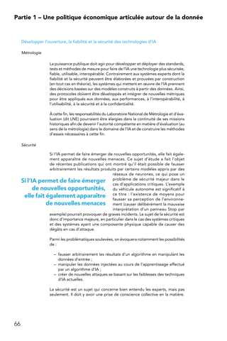 66
Partie 1 – Une politique économique articulée autour de la donnée
Développer l’ouverture, la fiabilité et la sécurité des technologies d’IA
Métrologie
La puissance publique doit agir pour développer et déployer des standards,
tests et méthodes de mesure pour faire de l’IA une technologie plus sécurisée,
fiable, utilisable, interopérable. Contrairement aux systèmes experts dont la
fiabilité et la sécurité peuvent être élaborées et prouvées par construction
(en tout cas en théorie), les systèmes qui mettent en œuvre de l’IA prennent
des décisions basées sur des modèles construits à partir des données. Ainsi,
des protocoles doivent être développés et intégrer de nouvelles métriques
pour être appliqués aux données, aux performances, à l’interopérabilité, à
l’utilisabilité, à la sécurité et à la confidentialité.
À cette fin, les responsabilités du Laboratoire National de Métrologie et d’éva-
luation (dit LNE) pourraient être élargies dans la continuité de ses missions
historiques afin de devenir l’autorité compétente en matière d’évaluation (au
sens de la métrologie) dans le domaine de l’IA et de construire les méthodes
d’essais nécessaires à cette fin.
Sécurité
Si l’IA permet de faire émerger de nouvelles opportunités, elle fait égale-
ment apparaître de nouvelles menaces. Ce sujet d’étude a fait l’objet
de récentes publications qui ont montré qu’il était possible de fausser
arbitrairement les résultats produits par certains modèles appris par des
réseaux de neurones, ce qui pose un
problème de sécurité majeur dans le
cas d’applications critiques. L’exemple
du véhicule autonome est significatif à
ce titre : l’existence de moyens pour
fausser sa perception de l’environne-
ment (causer délibérément la mauvaise
interprétation d’un panneau Stop par
exemple) pourrait provoquer de graves incidents. Le sujet de la sécurité est
donc d’importance majeure, en particulier dans le cas des systèmes critiques
et des systèmes ayant une composante physique capable de causer des
dégâts en cas d’attaque.
Parmi les problématiques soulevées, on évoquera notamment les possibilités
de :
–	 fausser arbitrairement les résultats d’un algorithme en manipulant les
données d’entrée ;
–	 manipuler les données injectées au cours de l’apprentissage effectué
par un algorithme d’IA ;
–	 créer de nouvelles attaques se basant sur les faiblesses des techniques
d’IA actuelles.
La sécurité est un sujet qui concerne bien entendu les experts, mais pas
seulement. Il doit y avoir une prise de conscience collective en la matière.
Si l’IA permet de faire émerger
de nouvelles opportunités,
elle fait également apparaître
de nouvelles menaces
 