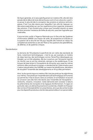 67
 Transformation de l’État, État exemplaire
De façon générale, et ici plus spécifiquement en matière d’IA, elle doit être
pensée dès le début de toute démarche pour sortir d’une culture du « patch »
et penser la sécurité dès la conception des produits et solutions technolo-
giques. C’est l’une des raisons pour lesquelles il est utile de s’appuyer sur
des acteurs spécialisés qui, par leur expérience et leur expertise, proposent
des solutions. C’est d’autant plus critique que l’actualité récente ne cesse
de faire remonter l’existence de failles de sécurité, aussi bien logicielles que
matérielles.
Il pourrait être confié à l’Agence Nationale pour la Sécurité des Systèmes
d’information (ANSSI) une mission de veille, de prospective et d’étude sur
la question de la sécurité de l’IA pour laquelle elle mettrait en réseau les
compétences existantes au sein de l’État sur les questions de cyberdéfense,
de défense, et de systèmes critiques.
Standardisation
Le domaine de l’IA présente la spécificité de voir naître des standards de
facto, notamment technologiques : c’est le cas, par exemple, en matière
de deep learning, des technologies comme TensorFlow (développée par
Google), qui ont été adoptées, dès leur ouverture, par l’écrasante majorité
du marché, que ce soit les industriels, startups ou les académiques. Si ces
briques de base évitent à l’écosystème de réinventer sans cesse les mêmes
solutions, elles contribuent à imposer un standard de fait. Cette situation peut
s’avérer préjudiciable si les GAFAM, qui restent les bénéficiaires, décidaient
de récupérer l’ensemble des développements en IA qu’elles permettent.
Ainsi, le plus grand risque en matière d’IA n’est pas porté par les algorithmes
eux-mêmes, mais plutôt par l’ensemble de la pile technologique (et humaine)
qui permet leur mise en œuvre. Dans ce contexte, la normalisation ne saurait
se concevoir sans des liens très étroits avec l’ensemble de l’écosystème –
recherche, industrie, innovation. Cette démarche doit consister à réduire
les phénomènes de monopole et les logiques d’enfermement. Il s’agira en
particulier, dans une démarche proactive et coordonnée, d’établir et d’imposer
des normes d’interopérabilité non propriétaires, ainsi que des sorties locales
pour les dispositifs producteurs de données personnelles et non personnelles.
 